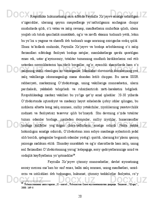 Respublika hukumatining raisi sifatida Fayzulla Xо‘jayev amalga oshirilgan
о ‘zgarishlar,   ularning   qays і n   maqsadlarga   y о ‘naltirilganini   anchagina   chuqur
mushohada qildi,  о ‘z vatan va xalqi ravnaqi, manfaatlarini muhofaza qilish, ularni
yoqlab ish tutish qanchal і k murakkab, og‘ir va xavfli ekanini tushunib yetdi, lekin
bu y о ‘lni u yagona va sharafli deb tushunib unga umrining oxirigacha sodiq qoldi.
Shuni   ta’kidlash   muhimki,   Fayzulla   Xо‘jayev   va   boshqa   arboblarning   о ‘z   xalqi
farzandlari   sifatidagi   faoliyati   boshqa   xatqlar,   mamlakatlarga   qarshi   qaratilgan
emas   edi,   ustar   g‘ayrinsoniy,   totalitar   tuzumning   mudhish   kirdikorlarini   rad   etib
ustardan   norozilikatarini   bin.tdirib   borgallar,   og‘ir,   ayanchli   sharoitlarda   ham   о ‘z
xalqining vakili ekanligini sir tutmaganlar. Mamlakat shovinistik doiralarining yeri
xalq   vakillariga   ishonmaganligi   mana   shundan   kelib   chiqqan.   Bu   narsa   SSSR
rahbariyati,   markazning   О ‘zbekistonga,   uning   vakillariga   munosabatini,   ularni
parchalash,   yakkalab   tahqirlash   va   ruhsizlantirish   xatti-harakatini   belgiladi.
Respublikadagi   markaz   vakillari   bu   y о ‘lga   qat’iy   amal   qiladilar.   20-30   yillarda
О ‘zbekistonda   iqtisodiyot   va   madaniy   hayot   sohalarida   ijobiy   ishlar   qilingan,   bu
nishlarni albatta keng xalq ommasi, milliy yetakchilar, ziyolilarning yaratuvchilik
mehnati   va   faoliyatisiz   tasavvur   qilib   b о ‘lmaydi.   Shu   davrning   о ‘zida   total і tar
tuzum   odamlar   boshiga,   jumladan   dexqonlar,   milliy   ziyolilar,   hunarmandlar
boshiga   kulfatlar   yog‘dirgan   chora-tadbirlarni   amalga   oshirdi.   Paxta   yakka
hokimligini   amalga   oshirish,   O’zbekistonn   xom   ashyo   manba і ga  aylantirish   jadal
olib borildi, qatagonlar begunoh odamlar yostig‘i quritdi, ularning k о ‘plarni qamoq
jazosiga mahkum etildi. Shunday murakkab va og‘ir sharoitlarda ham xalq, uning
asil farzandlari O’zbekistonning yorug‘ kelajagiga, asriy qadriyatlarimizga umid va
sodiqlik kayfiyatlarini y о ‘qotmadilar 10
. 
Fayzulla   Xо‘jayev   ijtimoiy   munosabatlar,   davlat   siyosatining
asosiy mezoni ma’lum bir sinf emas, balki xalq ommasi, uning manfaatlari, umid-
orzu   va   intilishlari   deb   tushungan,   hukumat,   ijtimoiy   tashkilotlar   faolyatni,   r о ‘y
10
 Ўзбекистоннинг янги тарихи., II – китоб., Ўзбекистон Совет мустамлакчилик даврида. Тошкент., “Шарқ”.,
2000. 169-б
20 