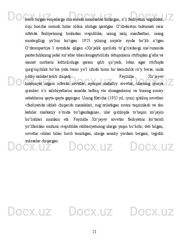 berib turgan voqealarga shu asosda munosabat bildirgan,  о ‘z faoliyatini ezgulikka,
iloji   boricha   noxush   holar   oldini   olishga   qaratgan.   O’zbekiston   hukumati   raisi
sifatida   faoliyatining   boshidan   respublika,   uning   xalq   manfaatlari,   uning
mustaqilligi   y о ‘lini   k о ‘rgan.   1925   yilning   noyabr   oyida   b о ‘lib   о ‘tgan
O’zkompart і ya   I   syezdida   qilgan   «X о ‘jalik   qurilishi   t о ‘g‘risida»gi   ma’ruzasida
paxtachilikning jadal sur’atlar bilan kengaytirilishi dehqonlarni ittifoqdan g‘alla va
sanoat   motlarni   keltirilishiga   qaram   qilib   q о ‘yadi,   lekin   agar   ittifoqda
qurg‘oqchilik   b о ‘lsa   yoki   temir   y о ‘l   ishida   biron   bir   kamchilik   r о ‘y   bersa,   unda
jiddiy xalokat kelib chiqadi.  Fayzulla   Xо‘jayev
hokimiyat   organi   sifatida   sovetlar,   ayniqsa   mahalliy   sovetlar,   ularning   ijroiya
qismlari   о ‘z   salohiyatlarini   amalda   tadbiq   eta   olmaganlarini   va   buning   asosiy
sabablarini qayta-qayta gapirgan. Uning fikricha (1932 yil, iyun) qishloq sovetlar і
«faoliyatida   ishlab   chiqarish   masalalar і ,   sug‘oriladigan   suvini   taqsimlash   va   shu
kabilar   markaziy   о ‘rinda   b о ‘lgandagina»,   ular   qishloqda   t о ‘laqon   x о ‘jayin
b о ‘lishlari   mumkin   edi.   Fayzulla   Xо‘jayev   sovetlar   faoliyatini   k о ‘tarish
y о ‘lllaridan   muhimi   respublika   rahbariyatining   ularga   yaqin   b о ‘lishi,   deb   bilgan,
sovetlar   ishlari   bilan   borib   tanishgan,   ularga   amaliy   yordam   bergan і ,   tegishli
xulosalar chiqargan. 
21 