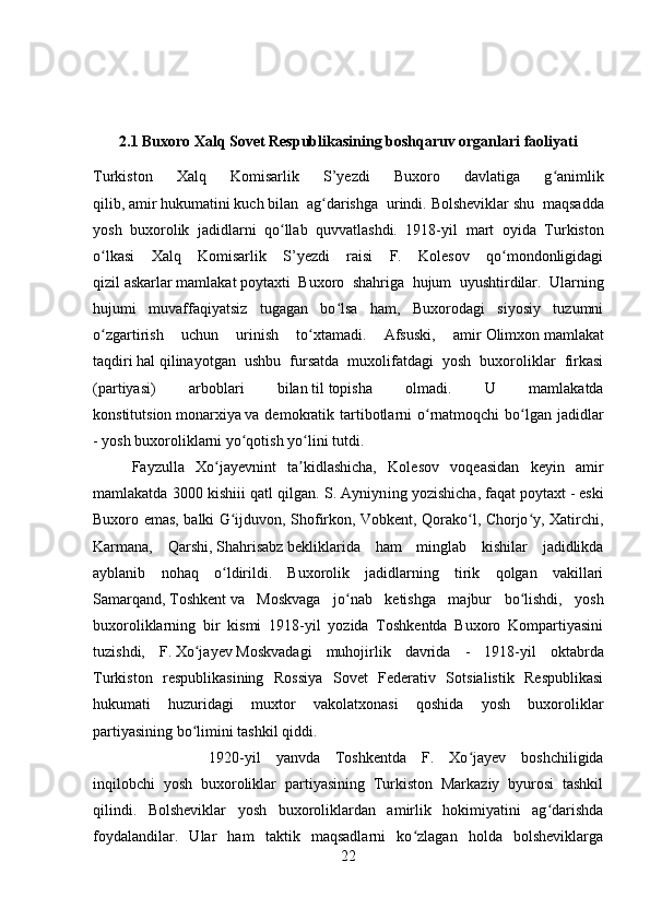 2.1 Buxoro Xalq Sovet Respublikasining boshqaruv organlari faoliyati
Turkiston   Xalq   Komisarlik   S’yezdi   Buxoro   davlatiga   g animlikʻ
qilib,   amir   hukumatini   kuch   bilan   ag darishga   urindi.	
ʻ   Bolsheviklar   shu   maqsadda
yosh   buxorolik   jadidlarni   qo llab   quvvatlashdi.   1918-yil  	
ʻ mart   oyida   Turkiston
o lkasi   Xalq   Komisarlik   S’yezdi   raisi   F.   Kolesov   qo mondonligidagi	
ʻ ʻ
qizil   askarlar   mamlakat   poytaxti   Buxoro   sh ahri ga   hujum   uyushtirdilar.   Ularning
hujumi   muvaffaqiyatsiz   tugagan   bo lsa   ham,   Buxorodagi   siyosiy   tuzumni	
ʻ
o zgartirish   uchun   urinish   to xtamadi.   Afsuski,   amir	
ʻ ʻ   Olimxon   mamlakat
taqdiri   hal   qilinayotgan   ushbu   fursatda   muxolifatdagi   yosh   buxoroliklar   firkasi
(partiyasi)   arboblari   bilan   til   topisha   olmadi.   U   mamlakatda
konstitutsion   monarxiya   va demokratik tartibotlarni  o rnatmoqchi  bo lgan  jadidlar	
ʻ ʻ
- yosh buxoroliklarni yo qotish yo lini tutdi. 	
ʻ ʻ
Fayzulla   Xo jayevnint   ta kidlashicha,   Kolesov   voqeasidan   keyin   amir	
ʻ ʼ
mamlakatda 3000 kishiii qatl qilgan. S. Ayniyn ing  yozishicha, faqat   poytaxt   - eski
Buxoro emas, balki G ijduvon, Shofirkon, Vobkent, Qorako l, Chorjo y, Xatirchi,	
ʻ ʻ ʻ
Karmana,   Qarshi,   Shahrisabz   bekliklarida   ham   minglab   kishilar   jadidlikda
ayblanib   nohaq   o ldirildi.   Buxorolik   jadidlarning   tirik   qolgan   vakillari
ʻ
Samarqand,   Toshkent   va   Moskvaga   jo nab   ketishga   majbur   bo lishdi,   yosh	
ʻ ʻ
buxoroliklarning   bir   kismi   1918-yil   yozida   Toshkentda   Buxoro   Kompartiyasini
tuzishdi,   F.   Xo jayev	
ʻ   Moskvadagi   muhojirlik   davrida   -   1918-yil   ok tabr da
Turkiston   respublikasining   Rossiya   Sovet   Federativ   Sotsialistik   Respublikasi
hukumati   huzuridagi   muxtor   vakolatxonasi   qoshida   yosh   buxoroliklar
partiyasining bo limini tashkil qiddi. 
ʻ
1920-yil   yanvda   Toshkentda   F.   Xo jayev   boshchiligida	
ʻ
inqilobchi   yosh   buxoroliklar   partiyasining   Turkiston   Markaziy   byurosi   tashkil
qilindi.   Bolsheviklar   yosh   buxoroliklardan   amirlik   hokimiyatini   ag darishda	
ʻ
foydalandilar.   Ular   ham   taktik   maqsadlarni   ko zlagan   holda   bolsheviklarga	
ʻ
22 