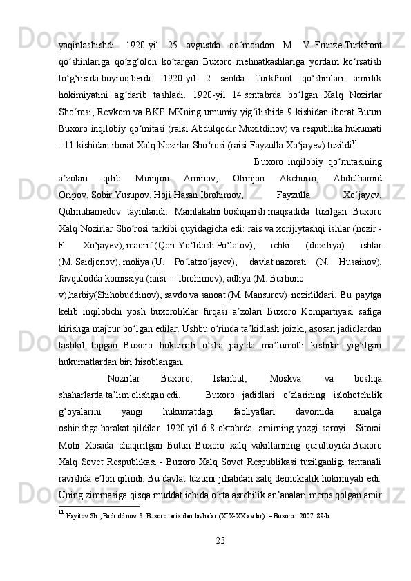 yaqinlashishdi.   1920-yil   25   avg ust da   qo mondon   M.   V.ʻ   Frunze   Turkfront
qo shinlariga   qo zg olon   ko targan   Buxoro   mehnatkashlariga   yordam   ko rsatish	
ʻ ʻ ʻ ʻ ʻ
to g risida
ʻ ʻ   buyruq   berdi.   1920-yil   2   sentda   Turkfront   qo shinlari   amirlik	ʻ
hokimiyatini   ag darib   tashladi.   1920-yil   14	
ʻ   sent abr da   bo lgan   Xalq   Nozirlar	ʻ
Sho rosi,  Revkom   va BKP  MKning  umumiy yig ilishida  9 kishidan  iborat  Butun	
ʻ ʻ
Buxoro inqilobiy qo mitasi (raisi Abdulqodir Muxitdinov) va	
ʻ   respublika   hukumati
- 11 kishidan iborat Xalq Nozirlar Sho rosi (raisi	
ʻ   Fayzulla Xo jayev	ʻ ) tuzildi 11
. 
Buxoro   inqilobiy   qo mitasining	
ʻ
a zolari   qilib   Muinjon   Aminov,   Olimjon   Akchurin,   Abdulhamid	
ʼ
Oripov,   Sobir   Yusupov,   Hoji   Hasan   Ibrohimov,   Fayzulla   Xo jayev,	
ʻ
Qulmuhamedov   tayinlandi.   Mamlakatni   boshqarish   maqsadida   tuzilgan   Buxoro
Xalq Nozirlar Sho rosi tarkibi quyidagicha edi:	
ʻ   rais   va xorijiytashqi ishlar ( nozir   -
F.   Xo jayev),	
ʻ   maorif   ( Qori   Yo ldosh	ʻ   Po latov	ʻ ),   ichki   (doxiliya)   ishlar
(M.   Saidjonov ),   moliya   (U.   Po latxo jayev),	
ʻ ʻ     davlat   nazorati   (N.   Husainov),
favqulodda   komissiya   (raisi—   Ibrohimov ),   adliya   (M.   Burhono
v ),harbiy(Shihobuddinov),   savdo   va   sanoat   (M.   Mansurov )   nozirliklari.   Bu   paytga
kelib   inqilobchi   yosh   buxoroliklar   firqasi   a zolari   Buxoro   Kompartiyasi   safiga	
ʼ
kirishga majbur bo lgan edilar. Ushbu o rinda ta kidlash joizki, asosan jadidlardan	
ʻ ʻ ʼ
tashkil   topgan   Buxoro   hukumati   o sha   paytda   ma lumotli   kishilar   yig ilgan	
ʻ ʼ ʻ
hukumatlardan biri hisoblangan.
Nozirlar   Buxoro,   Istanbul,     Moskva     va   boshqa
shaharlarda   ta lim	
ʼ   olishgan edi.  Buxoro   jadidlari   o zlarining   islohotchilik	ʻ
g oyalarini   yangi   hukumatdagi   faoliyatlari   davomida   amalga	
ʻ
oshirishga   harakat   qildilar.  1920-yil   6-8  oktabrda    amirning  yozgi   saroyi   -  Sitorai
Mohi   Xosada   chaqirilgan   Butun   Buxoro   xalq   vakillarining   qurultoyida   Buxoro
Xalq   Sovet   Respublikasi   -   Buxoro   Xalq   Sovet   Respublikasi   tuzilganligi   tantanali
ravishda e lon qilindi. Bu davlat tuzumi jihatidan xalq demokratik hokimiyati edi.	
ʼ
Uning zimmasiga qisqa muddat ichida o rta asrchilik an analari	
ʻ ʼ   meros   qolgan amir
11
 Hayitov Sh., Badriddinov S. Buxoro tarixidan lavhalar (XIX-XX asrlar). – Buxoro:. 2007. 89-b
23 