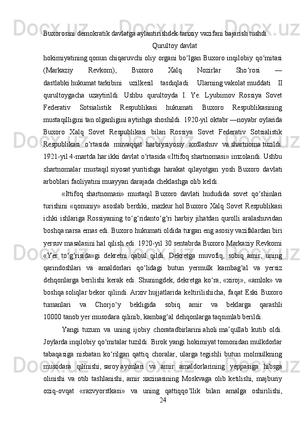 Buxorosini demokratik davlatga aylantirishdek tarixiy vazifani bajarish tushdi.  
Qurultoy   davlat
hokimiyatining   qonun   chiqaruvchi oliy organi bo lgan Buxoro inqilobiy qo mitasiʻ ʻ
(Markaziy   Revkom),   Buxoro   Xalq   Nozirlar   Sho rosi   —	
ʻ
dastlabki   hukumat   tarkibini   uzilkesil   tasdiqladi.   Ularning   vakolat   muddati   II
qurultoygacha   uzaytirildi.   Ushbu   qurultoyda   I.   Ye.   Lyubimov   Rossiya   Sovet
Federativ   Sotsialistik   Respublikasi   hukumati   Buxoro   Respublikasining
mustaqilligini   tan   olganligini aytishga shoshildi. 1920-yil oktabr —noyabr oylarida
Buxoro   Xalq   Sovet   Respublikasi   bilan   Rossiya   Sovet   Federativ   Sotsialistik
Respublikasi   o rtasida   muvaqqat   harbiysiyosiy   axdlashuv   va	
ʻ   shartnoma   tuzildi.
1921-yil 4-martda har ikki davlat o rtasida «Ittifoq shartnomasi» imzolandi. Ushbu	
ʻ
shartnomalar   mustaqil   siyosat   yuritishga   harakat   qilayotgan   yosh   Buxoro   davlati
arboblari faoliyatini muayyan darajada cheklashga olib keldi. 
«Ittifoq   shartnomasi»   mustaqil   Buxoro   davlati   hududida   sovet   qo shinlari	
ʻ
turishini   «qonuniy»   asoslab   berdiki,   mazkur   hol   Buxoro   Xalq   Sovet   Respublikasi
ichki  ishlariga  Rossiyaning   to g ridanto g ri   harbiy  jihatdan qurolli  aralashuvidan	
ʻ ʻ ʻ ʻ
boshqa narsa emas edi. Buxoro hukumati oldida turgan eng asosiy vazifalardan biri
yersuv masalasini hal qilish edi. 1920-yil 30 sentabrda Buxoro Markaziy Revkomi
«Yer   to g risida»gi   dekretni   qabul   qildi.   Dekretga   muvofiq,   sobiq   amir,   uning	
ʻ ʻ
qarindoshlari   va   amaldorlari   qo lidagi   butun   yermulk   kambag al   va   yersiz	
ʻ ʻ
dehqonlarga berilishi  kerak edi. Shuningdek, dekretga ko ra, «xiroj», «amlok» va	
ʻ
boshqa   soliqlar   bekor   qilindi.   Arxiv   hujjatlarida   keltirilishicha,   fa q at   Eski   Buxoro
tumanlari   va   Chorjo y   bekligida   sobiq   amir   va   beklarga   qarashli	
ʻ
10000   tanob   yer   musodara   qi linib, kambag al dehqonlarga taqsimlab berildi. 	
ʻ
Yangi   tuzum   va   uning   ijobiy   choratadbirlarini   aholi   ma qullab   kutib   oldi.	
ʼ
Joylarda inqilobiy qo mitalar tuzildi. Birok yangi hokimiyat tomonidan mulkdorlar	
ʻ
tabaqasiga   nisbatan   ko rilgan   qattiq   choralar,   ularga   tegishli   butun   molmulkning	
ʻ
musodara   qilinishi,   saroy   ayonlari   va   amir   amaldorlarining   yeppasiga   hibsga
olinishi   va   otib   tashlanishi,   amir   xazinasining   Moskvaga   olib   ketilishi,   majburiy
oziq-ovqat   «razvyorstkasi»   va   uning   qattiqqo llik   bilan   amalga   oshirilishi,	
ʻ
24 