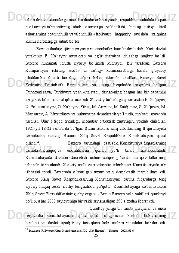 islom   dini va ulamolarga nisbatan dushmanlik siyosati, respublika hududida turgan
qizil   armiya   ta minotining   aholi   zimmasiga   yuklatilishi,   buning   ustiga,   kizilʼ
askarlarning   bosqinchilik   va   talonchilik   «faoliyati»   haqqoniy   ravishda   xalqning
kuchli noroziligiga sabab bo ldi. 	
ʻ
Respublikadagi ijtimoiysiyosiy munosabatlar ham keskinlashdi. Yosh davlat
yetakchisi   F.   Xo jayev   murakkab   va   og ir   sharoitda   ishlashga   majbur   bo ldi.	
ʻ ʻ ʻ
Buxoro   hukumati   ichida   siyosiy   bo linish   kuchaydi.   Bir   tarafdan,   Buxoro	
ʻ
Kompartiyasi   ichidagi   «so l»   va   «o ng»   kommunistlarga   karshi   g oyaviy	
ʻ ʻ ʻ
jihatdan   kurash   olib   borishga   to g ri   kelsa,   ikkinchi   tarafdan,   Rossiya   Sovet	
ʻ ʻ
Federativ   Sotsialistik   Respublikasi   va   uning   favqulodda   organlari   bo lgan	
ʻ
Turkkomissiya,   Turkbyuro   yosh   «mustaqil   davlat»ning   bosgan   har   bir   qadamini
sergaklik bilan nazorat qilib turar edi. Shunday bo lishiga qaramasdan F. Xo jayev,	
ʻ ʻ
U. Po latxo jayev, O. Xo jayev, Fitrat, M. Aminov, M. Saidjonov, S. Xo jayev, M.	
ʻ ʻ ʻ ʻ
Mansurov, A. Muxitdinov va hukumatda demokratik yo l tutib, mo tadil mavqeda	
ʻ ʻ
turdilar.   Ular   e tiqod   erkinligi,   islohotlar   o tkazish   zarurligini   yoklab   chikdilar.	
ʼ ʻ
1921-yil   18-23   sentabrda   bo lgan   Butun   Buxoro  xalq   vakillarining   II   qurultoyida	
ʻ
demokratik   ruxdagi   Buxoro   Xalq   Sovet   Respublikasi   Konstitutsiyasi   qabul
qilindi 12
.  Buxoro   tarixidagi   dastlabki   Konstitutsiya   fuqarolarning
demokratik   huquq   va   erkinliklarini   qonun   yo li   bilan   mustaxkamladi.	
ʻ
Konstitutsiyada   davlatni   idora   etish   uchun   xalqning   barcha   tabaqa   vakillarining
ishtiroki   ta minlandi.	
ʼ   Xususiy   mulk   va  savdosotiq   erkinliklari  Konstitutsiyada  o z	ʻ
ifodasini   topdi.   Buxoroda   o rnatilgan   tuzum   xalq   demokratik   respublikasi   edi.	
ʻ
Buxoro   Xalq   Sovet   Respublikasining   Konstitutsiyasi   barcha   fuqarolarga   teng
siyosiy   huquq   berdi,   milliy   tengsizlikni   yo qotdi.   Konstitutsiyaga   ko ra,   Buxoro	
ʻ ʻ
Xalq  Sovet   Respublikasining   oliy  organi   -   Butun   Buxoro   xalq  vakillari   qurultoyi
bo lib, u har 2000 saylovchiga bir vakil saylanadigan 350 a zodan iborat edi. 	
ʻ ʼ
Qurultoy   yiliga   bir   marta   chaqirilar   va   unda
respublika   konstitutsiyasini   qabul   qilish,   o zgarishlar   kiritish,   hukumatning	
ʻ
hisoboti   va   davlat   byudjetnыy   tasdiqlash   kabi   muhim   masalalar   ko rilar   edi.	
ʻ
12
 Рашидов У. Бухоро Халқ Республикаси (1920-1924-йиллар). –   Бухоро : . 2003. 63-б
25 