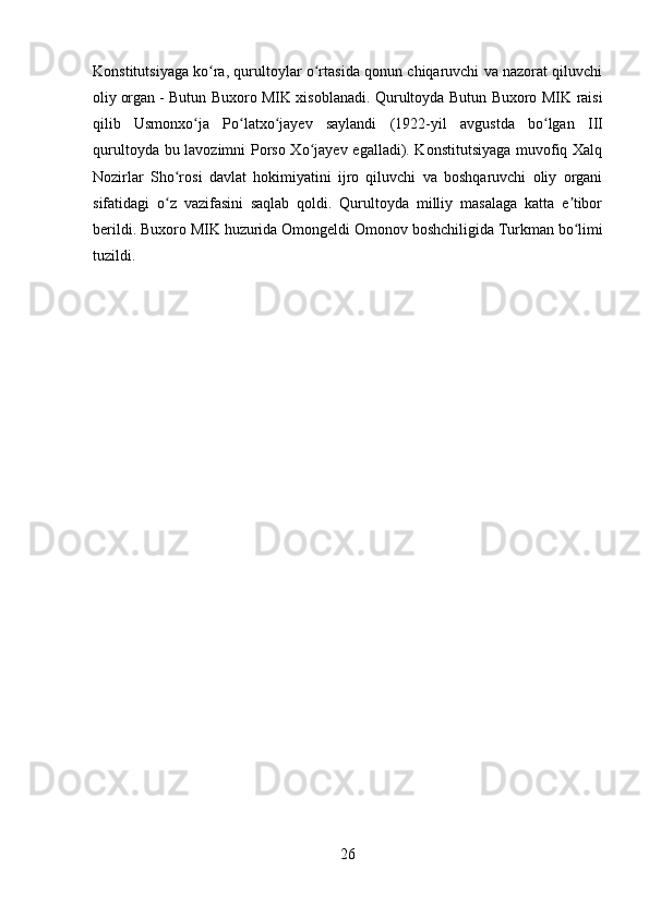 Konstitutsiyaga ko ra, qurultoylar o rtasida qonun chiqaruvchi va nazorat qiluvchiʻ ʻ
oliy   organ   - Butun Buxoro MIK xisoblanadi. Qurultoyda Butun Buxoro MIK raisi
qilib   Usmonxo ja   Po latxo jayev   saylandi   (1922-yil   avg	
ʻ ʻ ʻ ust da   bo lgan  	ʻ III
qurultoyda bu lavozimni Porso Xo jayev egalladi). Konstitutsiyaga muvofiq Xalq	
ʻ
Nozirlar   Sho rosi   davlat   hokimiyatini   ijro   qiluvchi   va   boshqaruvchi   oliy   organi	
ʻ
sifatidagi   o z   vazifasini   saqlab   qoldi.   Qurultoyda   milliy   masalaga   katta   e tibor
ʻ ʼ
berildi. Buxoro MIK huzurida Omongeldi Omonov boshchiligida   Turkman   bo limi	
ʻ
tuzildi. 
26 