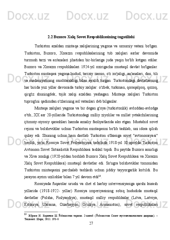 2.2  Buxoro   Xalq   Sovet   Respublikasining   tugatilishi
Turkiston   azaldan   mintaqa   xalqlarining   yagona   va   umumiy   vatani   bo ' lgan .
Turkiston ,   Buxoro ,   Xorazm   respublikalarining   tub   xalqlari   asrlar   davomida
turmush   tarzi   va   an ' analari   jihatidan   bir - birlariga   juda   yaqin   bo ' lib   ketgan   edilar .
Buxoro   va   Xorazm   respublikalari   1924- yil   oxirigacha   mustaqil   davlat   bo ' lganlar .
Turkiston   mintaqasi   yagona   hudud ,  tarixiy   zamin ,  o ' z   xo ' jaligi ,  an ' analari ,  dini ,  tili
va   madaniyatining   mushtarakligi   bilan   ajralib   turgan .   Turkistondagi   davlatlarning
har   birida   yuz   yillar   davomida   turkiy   xalqlar :   o ' zbek ,  turkman ,  qoraqalpoq ,  qozoq ,
qirg ' iz   shuningdek ,   tojik   xalqi   azaldan   yashagan .   Mintaqa   xalqlari   Turkiston
tuprog ' ini   qadimdan   o ' zlarining   asl   vatanlari   deb   bilganlar . 
Mintaqa   xalqlari   yagona   va   bir   degan   g ' oya   ( turkistonlik )   avloddan - avlodga
o ' tib ,   XX   asr   20- yillarida   Turkistondagi   milliy   ziyolilar   va   millat   yetakchilarining
ijtimoiy - siyosiy   qarashlari   hamda   amaliy   faoliyatlarida   aks   etgan .   Mustabid sovet
rejimi va bolsheviklar uchun Turkiston mintaqasini bo'lib tashlab, uni idora qilish
qulay   edi.   Shuning   uchun   ham   dastlab   Turkiston   o'lkasiga   sovet   "avtonomiyasi"
berildi, ya'ni  Rossiya  Sovet  Federatsiyasi  tarkibida  1918-yil  30-aprelda  Turkiston
Avtonom Sovet Sotsialistik Respublikasi tashkil topdi. Bu paytda Buxoro amirligi
va Xiva xonligi (1920-yildan boshlab Buxoro Xalq Sovet Respublikasi va Xorazm
Xalq   Sovet   Respublikasi)   mustaqil   davlatlar   edi.   So'ngra   bolsheviklar   tomonidan
Turkiston   mintaqasini   parchalab   tashlash   uchun   jiddiy   tayyorgarlik   ko'rildi.   Bu
jarayon ayrim uzilishlar bilan 7 yil davom etdi 13
. 
Rossiyada  fuqarolar  urushi  va chet el harbiy intervensiyasiga  qarshi  kurash
yillarida   (1918-1922-   yillar)   Rossiya   imperiyasining   sobiq   hududida   mustaqil
davlatlar   (Polsha,   Finlyandiya),   mustaqil   milliy   respublikalar   (Litva,   Latviya,
Estoniya,   Ukraina,   Ozarbayjon,   Gruziya,   Armaniston),   sovet   respublikalari
13
  Жўраев   Н.   Каримов   Ш.Ўзбекистон   тарихи.   2-китоб   (Ўзбекистон   Совет   мустамлакачилиги   даврида).   –
Тошкент. Шарқ. 2011. 1 93 -б
27 