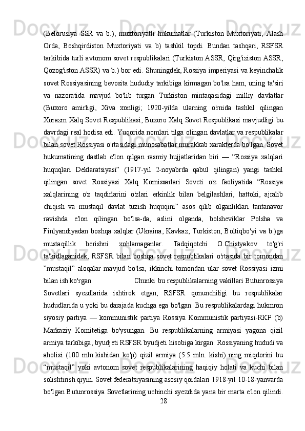 (Belorusiya   SSR   va   b.),   muxtoriyatli   hukumatlar   (Turkiston   Muxtoriyati,   Alash
Orda,   Boshqirdiston   Muxtoriyati   va   b)   tashkil   topdi.   Bundan   tashqari,   RSFSR
tarkibida turli avtonom sovet respublikalari (Turkiston ASSR, Qirg'iziston ASSR,
Qozog'iston ASSR) va b.) bor edi. Shuningdek, Rossiya imperiyasi va keyinchalik
sovet Rossiyasining bevosita hududiy tarkibiga kirmagan bo'lsa ham, uning ta'siri
va   nazoratida   mavjud   bo'lib   turgan   Turkiston   mintaqasidagi   milliy   davlatlar
(Buxoro   amirligi,   Xiva   xonligi;   1920-yilda   ularning   o'rnida   tashkil   qilingan
Xorazm Xalq Sovet Respublikasi, Buxoro Xalq Sovet Respublikasi mavjudligi bu
davrdagi real hodisa edi. Yuqorida nomlari tilga olingan davlatlar va respublikalar
bilan sovet Rossiyasi o'rtasidagi munosabatlar murakkab xarakterda bo'lgan. Sovet
hukumatining   dastlab   e'lon   qilgan   rasmiy   hujjatlaridan   biri   —   “Rossiya   xalqlari
huquqlari   Deklaratsiyasi”   (1917-yil   2-noyabrda   qabul   qilingan)   yangi   tashkil
qilingan   sovet   Rossiyasi   Xalq   Komissarlari   Soveti   o'z   faoliyatida   “Rossiya
xalqlarining   o'z   taqdirlarini   o'zlari   erkinlik   bilan   belgilashlari,   hattoki,   ajralib
chiqish   va   mustaqil   davlat   tuzish   huquqini”   asos   qilib   olganliklari   tantanavor
ravishda   e'lon   qilingan   bo'lsa-da,   aslini   olganda,   bolsheviklar   Polsha   va
Finlyandiyadan   boshqa   xalqlar   (Ukraina,   Kavkaz,   Turkiston,   Boltiqbo'yi   va  b.)ga
mustaqillik   berishni   xohlamaganlar.   Tadqiqotchi   O.Chistyakov   to'g'ri
ta'kidlaganidek,   RSFSR   bilan   boshqa   sovet   respublikalari   o'rtasida   bir   tomondan
”mustaqil”   aloqalar   mavjud   bo'lsa,   ikkinchi   tomondan   ular   sovet   Rossiyasi   izmi
bilan ish ko'rgan.  Chunki bu respublikalarning vakillari Butunrossiya
Sovetlari   syezdlarida   ishtirok   etgan,   RSFSR   qonunchiligi   bu   respublikalar
hududlarida u yoki bu darajada kuchga ega bo'lgan. Bu respublikalardagi hukmron
siyosiy   partiya   —   kommunistik   partiya   Rossiya   Kommunistik   partiyasi-RKP   (b)
Markaziy   Komitetiga   bo'ysungan.   Bu   respublikalarning   armiyasi   yagona   qizil
armiya tarkibiga, byudjeti RSFSR byudjeti hisobiga kirgan. Rossiyaning hududi va
aholisi   (100   mln.kishidan   ko'p)   qizil   armiya   (5.5   mln.   kishi)   ning   miqdorini   bu
“mustaqil”   yoki   avtonom   sovet   respublikalarining   haqiqiy   holati   va   kuchi   bilan
solishtirish qiyin. Sovet federatsiyasining asosiy qoidalari 1918-yil 10-18-yanvarda
bo'lgan Butunrossiya Sovetlarining uchinchi syezdida yana bir marta e'lon qilindi.
28 