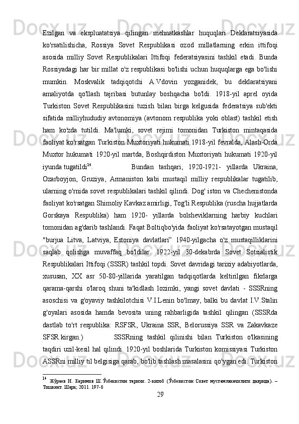 Ezilgan   va   ekspluatatsiya   qilingan   mehnatkashlar   huquqlari   Deklaratsiyasida
ko'rsatilishicha,   Rossiya   Sovet   Respublikasi   ozod   millatlarning   erkin   ittifoqi
asosida   milliy   Sovet   Respublikalari   Ittifoqi   federatsiyasini   tashkil   etadi.   Bunda
Rossiyadagi   har   bir   millat   o'z   respublikasi   bo'lishi   uchun   huquqlarga   ega   bo'lishi
mumkin.   Moskvalik   tadqiqotchi   A.Vdovin   yozganidek,   bu   deklaratsiyani
amaliyotda   qo'llash   tajribasi   butunlay   boshqacha   bo'ldi.   1918-yil   aprel   oyida
Turkiston   Sovet   Respublikasini   tuzish   bilan   birga   kelgusida   federatsiya   sub'ekti
sifatida   milliyhududiy   avtonomiya   (avtonom   respublika   yoki   oblast)   tashkil   etish
ham   ko'zda   tutildi.   Ma'lumki,   sovet   rejimi   tomonidan   Turkiston   mintaqasida
faoliyat ko'rsatgan Turkiston Muxtoriyati hukumati 1918-yil fevralda, Alash-Orda
Muxtor   hukumati   1920-yil   martda,   Boshqirdiston   Muxtoriyati   hukumati   1920-yil
iyunda tugatildi 14
.  Bundan   tashqari,   1920-1921-   yillarda   Ukraina,
Ozarboyjon,   Gruziya,   Armaniston   kabi   mustaqil   milliy   respublikalar   tugatilib,
ularning o'rnida sovet  respublikalari tashkil qilindi. Dog' iston va Chechenistonda
faoliyat ko'rsatgan Shimoliy Kavkaz amirligi, Tog'li Respublika (ruscha hujjatlarda
Gorskaya   Respublika)   ham   1920-   yillarda   bolsheviklarning   harbiy   kuchlari
tomonidan ag'darib tashlandi. Faqat Boltiqbo'yida faoliyat ko'rsatayotgan mustaqil
"burjua   Litva,   Latviya,   Estoniya   davlatlari”   1940-yilgacha   o'z   mustaqilliklarini
saqlab   qolishga   muvaffaq   bo'ldilar.   1922-yil   30-dekabrda   Sovet   Sotsialistik
Respublikalari Ittifoqi (SSSR) tashkil topdi. Sovet davridagi tarixiy adabiyotlarda,
xususan,   XX   asr   50-80-yillarida   yaratilgan   tadqiqotlarda   keltirilgan   fikrlarga
qarama-qarshi   o'laroq   shuni   ta'kidlash   lozimki,   yangi   sovet   davlati   -   SSSRning
asoschisi   va   g'oyaviy   tashkilotchisi   V.I.Lenin   bo'lmay,   balki   bu   davlat   I.V.Stalin
g'oyalari   asosida   hamda   bevosita   uning   rahbarligida   tashkil   qilingan   (SSSRda
dastlab   to'rt   respublika:   RSFSR,   Ukraina   SSR,   Belorussiya   SSR   va   Zakavkaze
SFSR kirgan.)  SSSRning   tashkil   qilinishi   bilan   Turkiston   o'lkasining
taqdiri   uzil-kesil   hal   qilindi.   1920-yil   boshlarida   Turkiston   komissiyasi   Turkiston
ASSRni milliy til belgisiga qarab, bo'lib tashlash masalasini qo'ygan edi. Turkiston
14
  Жўраев   Н.   Каримов   Ш.Ўзбекистон   тарихи.   2-китоб   (Ўзбекистон   Совет   мустамлакачилиги   даврида).   –
Тошкент. Шарқ. 2011. 1 97 -б
29 