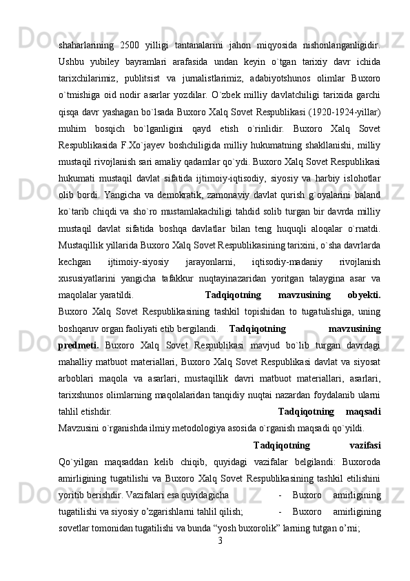 shaharlarining   2500   yilligi   tantanalarini   jahon   miqyosida   nishonlanganligidir.
Ushbu   yubiley   bayramlari   arafasida   undan   keyin   o`tgan   tarixiy   davr   ichida
tarixchilarimiz,   publitsist   va   jurnalistlarimiz,   adabiyotshunos   olimlar   Buxoro
o`tmishiga   oid   nodir   asarlar   yozdilar.   O`zbek   milliy   davlatchiligi   tarixida   garchi
qisqa davr yashagan bo`lsada Buxoro Xalq Sovet Respublikasi (1920-1924-yillar)
muhim   bosqich   bo`lganligini   qayd   etish   o`rinlidir.   Buxoro   Xalq   Sovet
Respublikasida   F.Xo`jayev   boshchiligida   milliy   hukumatning   shakllanishi,   milliy
mustaqil rivojlanish sari amaliy qadamlar qo`ydi. Buxoro Xalq Sovet Respublikasi
hukumati   mustaqil   davlat   sifatida   ijtimoiy-iqtisodiy,   siyosiy   va   harbiy   islohotlar
olib   bordi.   Yangicha   va   demokratik,   zamonaviy   davlat   qurish   g`oyalarini   baland
ko`tarib  chiqdi   va   sho`ro   mustamlakachiligi   tahdid  solib   turgan  bir   davrda   milliy
mustaqil   davlat   sifatida   boshqa   davlatlar   bilan   teng   huquqli   aloqalar   o`rnatdi.
Mustaqillik yillarida Buxoro Xalq Sovet Respublikasining tarixini, o`sha davrlarda
kechgan   ijtimoiy-siyosiy   jarayonlarni,   iqtisodiy-madaniy   rivojlanish
xususiyatlarini   yangicha   tafakkur   nuqtayinazaridan   yoritgan   talaygina   asar   va
maqolalar yaratildi. Tadqiqotning   mavzusining   obyekti.
Buxoro   Xalq   Sovet   Respublikasining   tashkil   topishidan   to   tugatulishiga,   uning
boshqaruv organ faoliyati etib bergilandi. Tadqiqotning   mavzusining
predmeti.   Buxoro   Xalq   Sovet   Respublikasi   mavjud   bo`lib   turgan   davrdagi
mahalliy  matbuot   materiallari,  Buxoro  Xalq  Sovet  Respublikasi   davlat   va  siyosat
arboblari   maqola   va   asarlari,   mustaqillik   davri   matbuot   materiallari,   asarlari,
tarixshunos  olimlarning maqolalaridan tanqidiy nuqtai  nazardan foydalanib ularni
tahlil etishdir. Tadqiqotning   maqsadi
Mavzusini o`rganishda ilmiy metodologiya asosida o`rganish maqsadi qo`yildi. 
Tadqiqotning   vazifasi
Qo`yilgan   maqsaddan   kelib   chiqib,   quyidagi   vazifalar   belgilandi:   Buxoroda
amirligining   tugatilishi   va   Buxoro   Xalq   Sovet   Respublikasining   tashkil   etilishini
yoritib berishdir. Vazifalari esa quyidagicha  -   Buxoro   amirligining
tugatilishi va siyosiy o’zgarishlarni tahlil qilish;  -   Buxoro   amirligining
sovetlar tomonidan tugatilishi va bunda “yosh buxorolik” larning tutgan o’rni; 
3 