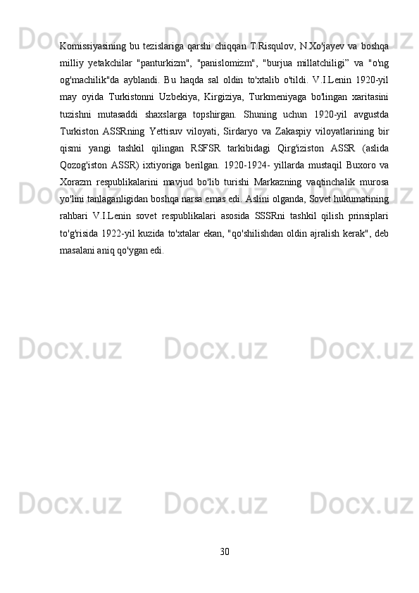 Komissiyasining   bu   tezislariga   qarshi   chiqqan   T.Risqulov,   N.Xo'jayev   va   boshqa
milliy   yetakchilar   "panturkizm",   "panislomizm",   "burjua   millatchiligi”   va   "o'ng
og'machilik"da   ayblandi.   Bu   haqda   sal   oldin   to'xtalib   o'tildi.   V.I.Lenin   1920-yil
may   oyida   Turkistonni   Uzbekiya,   Kirgiziya,   Turkmeniyaga   bo'lingan   xaritasini
tuzishni   mutasaddi   shaxslarga   topshirgan.   Shuning   uchun   1920-yil   avgustda
Turkiston   ASSRning   Yettisuv   viloyati,   Sirdaryo   va   Zakaspiy   viloyatlarining   bir
qismi   yangi   tashkil   qilingan   RSFSR   tarkibidagi   Qirg'iziston   ASSR   (aslida
Qozog'iston   ASSR)   ixtiyoriga   berilgan.   1920-1924-   yillarda   mustaqil   Buxoro   va
Xorazm   respublikalarini   mavjud   bo'lib   turishi   Markazning   vaqtinchalik   murosa
yo'lini tanlaganligidan boshqa narsa emas edi. Aslini olganda, Sovet hukumatining
rahbari   V.I.Lenin   sovet   respublikalari   asosida   SSSRni   tashkil   qilish   prinsiplari
to'g'risida 1922-yil  kuzida to'xtalar  ekan, "qo'shilishdan  oldin ajralish  kerak",  deb
masalani aniq qo'ygan edi.
30 