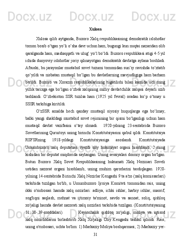 Xulosa
Xulosa qilib aytganda,  Buxoro Xalq respublikasining demokratik islohotlar
tomon bosib o‘tgan yo‘li o‘sha davr uchun ham, bugungi kun nuqtai nazaridan olib
qaralganda ham, mashaqqatli va ulug‘ yo‘l bo‘ldi. Buxoro respublikasi atigi 4-5 yil
ichida dunyoviy islohotlar joriy qilinayotgan demokratik davlatga aylana boshladi.
Afsuski, bu jarayonlar mustabid sovet tuzumi tomonidan sun’iy ravishda to‘xtatib
qo‘yildi   va nisbatan  mustaqil  bo‘lgan bu  davlatlarning mavjudligiga  ham  barham
berildi.   Buxoro   va   Xorazm   respublikalarining   tugatilishi   bilan   kamida   uch   ming
yillik tarixga ega bo‘lgan o‘zbek xalqining milliy davlatchilik xalqasi deyarli uzib
tashlandi.   O‘zbekiston   SSR   tuzilsa   ham   (1925   yil   fevral)   oradan   ko‘p   o‘tmay   u
SSSR tarkibiga kiritildi. 
O‘zSSR   amalda   hech   qanday   mustaqil   siyosiy   huquqlarga   ega   bo‘lmay,
balki  yangi  shakldagi  mustabid  sovet  rejimining bir  qismi  bo‘lganligi  uchun ham
mustaqil   davlat   vazifasini   o‘tay   olmadi.     1920-yilning   23-sentabrida   Buxoro
Sovetlarining Quruitoyi uning birinchi Konstitutsiyasini  qabul qildi. Konstitutsiya
RSFSRning   1918-yildagi   Konstitutsiyasiga   asoslandi.   Konstitutsiyada
Umumbuxoro   xalq   deputatiari   syezdi   oliy   hokimiyat   organi   hisoblanib,   2   ming
kishidan bir deputat miqdorida saylangan. Uning sessiyalari doimiy organ bo'lgan.
Butun   Buxoro   Xalq   Sovet   Respublikasining   hukumati   Xalq   Noziiiari   Soveli
ustidan   nazorat   organi   hisoblanib,   uning   muhim   qarorlarini   tasdiqlagan.   1920-
yilning 14-sentabrida Birinchi Xalq Nozirlar Kengashi 9 ta a'zo (xalq komissarlari)
tarkibida   tuzilgan   bo'lib,   u   Umumbuxoro   Ijroiya   Komiteti   tomonidan   rais,   uning
ikki   o'rinbosari   hamda   xalq   nozirlari:   adliya,   ichki   ishlar,   harbiy   ishlar,   maorif,
sog'liqni   saqlash,   mehnat   va   ijtimoiy   ta'minot,   savdo   va   sanoat,   soliq,   qishloq
xo'jaligi hamda davlat nazorati xalq nozirlari tarkibida tuzilgan. (Konstitutsiyaning
31, 38-,39-moddalari).  Keyinchalik   qishloq   xo'jaligi,   moliya   va   iqtisod
xalq   nozirliklarini   birlashtirib   Xalq   Xo'jaligi   Oliy   Kengashi   tashkil   qilindi.   Rais,
uning o'rinbosari, uchta bo'lim: 1) Markaziy Moliya boshqarmasi; 2) Markaziy yer-
31 