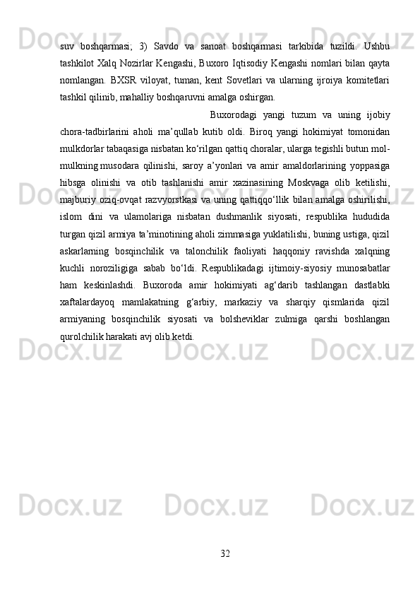 suv   boshqarmasi;   3)   Savdo   va   sanoat   boshqarmasi   tarkibida   tuzildi.   Ushbu
tashkilot Xalq Nozirlar Kengashi, Buxoro Iqtisodiy Kengashi  nomlari bilan qayta
nomlangan.   BXSR   viloyat,   tuman,   kent   Sovetlari   va   ularning   ijroiya   komitetlari
tashkil qilinib, mahalliy boshqaruvni amalga oshirgan. 
Buxorodagi   yangi   tuzum   va   uning   ijobiy
chora-tadbirlarini   aholi   ma’qullab   kutib   oldi.   Biroq   yangi   hokimiyat   tomonidan
mulkdorlar tabaqasiga nisbatan ko‘rilgan qattiq choralar, ularga tegishli butun mol-
mulkning   musodara   qilinishi,   saroy   a’yonlari   va   amir   amaldorlarining   yoppasiga
hibsga   olinishi   va   otib   tashlanishi   amir   xazinasining   Moskvaga   olib   ketilishi,
majburiy   oziq-ovqat   razvyorstkasi   va   uning  qattiqqo‘llik   bilan  amalga   oshirilishi,
islom   dini   va   ulamolariga   nisbatan   dushmanlik   siyosati,   respublika   hududida
turgan qizil armiya ta’minotining aholi zimmasiga yuklatilishi, buning ustiga, qizil
askarlarning   bosqinchilik   va   talonchilik   faoliyati   haqqoniy   ravishda   xalqning
kuchli   noroziligiga   sabab   bo‘ldi.   Respublikadagi   ijtimoiy-siyosiy   munosabatlar
ham   keskinlashdi.   Buxoroda   amir   hokimiyati   ag‘darib   tashlangan   dastlabki
xaftalardayoq   mamlakatning   g‘arbiy,   markaziy   va   sharqiy   qismlarida   qizil
armiyaning   bosqinchilik   siyosati   va   bolsheviklar   zulmiga   qarshi   boshlangan
qurolchilik harakati avj olib ketdi.
32 