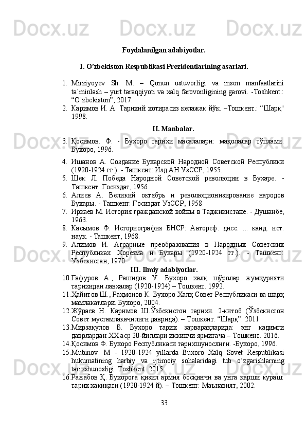 Foydalanilgan adabiyotlar.
I. O’zbekiston Respublikasi Prezidentlarining asarlari.
1. Mirziyoyev   Sh.   M.   –   Qonun   ustuvorligi   va   inson   manfaatlarini
ta`minlash – yurt taraqqiyoti va xalq farovonligining garovi. -Toshkent.:
“O`zbekiston”, 2017.
2. Каримов И. А. Тарихий хотирасиз келажак йўк. –Тошкент.: “Шарқ"
1998.
II. Manbalar.
3. Қосимов .   Ф.   -   Бухоро   тарихи   масалалари:   мақолалар   тўплами.
Бухоро, 1996.
4. И шанов   А.   Создание   Бухарской   Народной   Советской   Республики
(1920-1924 гг.). - Ташкент: Изд.АН УзССР, 1955.
5. Шек   Л.   Победа   Народной   Советской   революции   в   Бухаре.   -
Ташкент: Госиздат, 1956.
6. Алиев   А.   Великий   октябрь   и   революционизирование   народов
Бухары. - Ташкент: Госиздат УзССР, 1958
7. Иркаев М. История гражданской войны в Таджикистане. - Душанбе,
1963.
8. Касымов   Ф.   Историография   БНСР:   Автореф.   дисс.   ...   канд.   ист.
наук. - Ташкент, 1968.
9. Алимов   И.   Аграрные   преобразования   в   Народных   Советских
Республиках   Хорезма   и   Бухары   (1920-1924   гг.).   -   Ташкент:
Узбекистан, 1970.
III. Ilmiy adabiyotlar.
10. Гафуров   А.,   Рашидов   У.   Бухоро   халқ   шўролар   жумҳурияти
тарихидан лавҳалар (1920-1924) – Тошкент. 1992.
11. Ҳайитов Ш., Раҳмонов К. Бухоро Халқ Совет Республикаси ва шарқ
мамлакатлари. Бухоро, 2004.
12. Жўраев   Н.   Каримов   Ш.Ўзбекистон   тарихи.   2-китоб   (Ўзбекистон
Совет мустамлакачилиги даврида). – Тошкент. “Шарқ”. 2011.
13. Мирзақулов   Б.   Бухоро   тарих   зарварақларида:   энг   қадимги
даврлардан ХХ аср 20-йиллари иккинчи ярмигача.– Тошкент . 2016.
14. Қосимов Ф. Бухоро Республикаси тарихшунослиги. -Бухоро, 1996.
15. Mubinov .   M   -   1920-1924   yillarda   Buxoro   Xalq   Sovet   Respublikasi
hukumatining   harbiy   va   ijtimoiy   sohalaridagi   tub   o ’ zgarishlarning
tarixshunosligi .  Toshkent . 2015
16. Ражабов   Қ.   Бухорога   қизил   армия   босқинчи   ва   унга   карши   кураш:
тарих хақиқати (1920-1924 й). – Тошкент: Маънавият, 2002.
33 