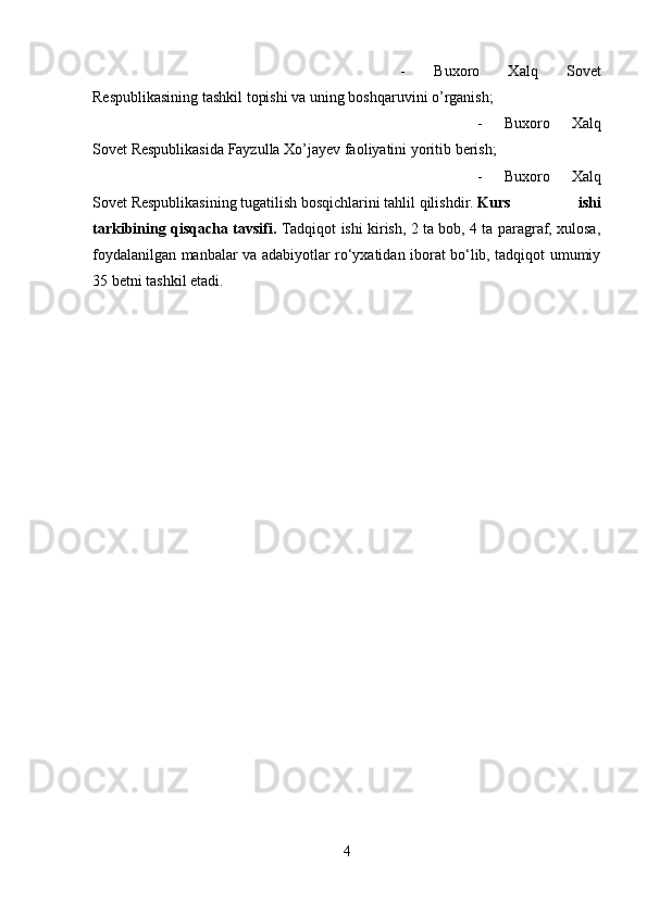 -   Buxoro   Xalq   Sovet
Respublikasining tashkil topishi va uning boshqaruvini o’rganish; 
-   Buxoro   Xalq
Sovet Respublikasida Fayzulla Xo’jayev faoliyatini yoritib berish; 
-   Buxoro   Xalq
Sovet Respublikasining tugatilish bosqichlarini tahlil qilishdir. Kurs   ishi
tarkibining qisqacha tavsifi.   Tadqiqot ishi kirish, 2 ta bob, 4 ta paragraf, xulosa,
foydalanilgan manbalar va adabiyotlar ro‘yxatidan iborat bo‘lib, tadqiqot umumiy
35 betni tashkil etadi.
4 