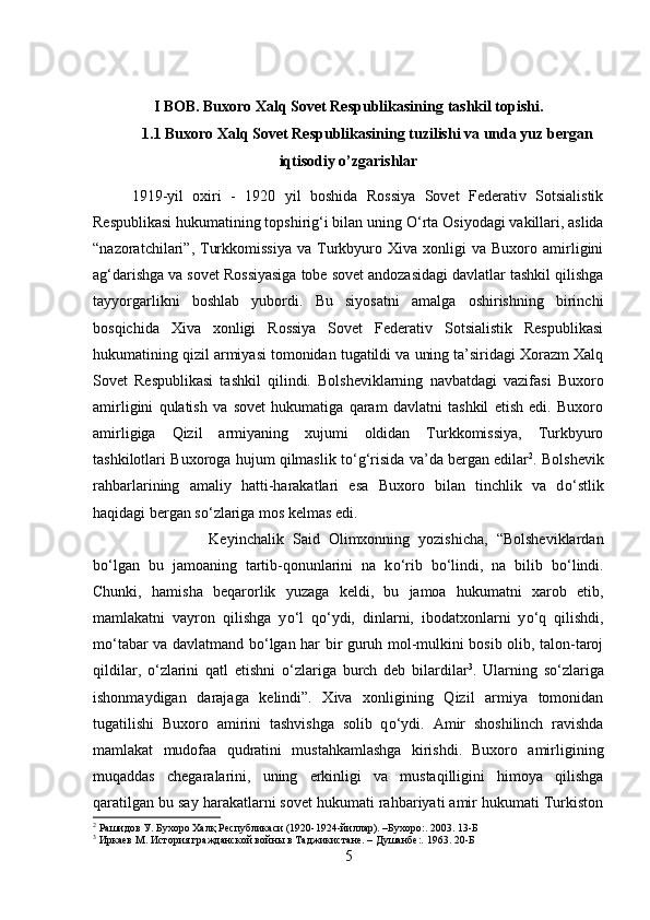 I BOB.  Buxoro Xalq Sovet Respublikasining  tashkil topishi.
1.1  Buxoro Xalq Sovet Respublikasining tuzilishi va unda yuz bergan
iqtisodiy o’zgarishlar
1919-yil   oxiri   -   1920   yil   boshida   Rossiya   Sovet   Federativ   Sotsialistik
Respublikasi hukumatining topshirig‘i bilan uning  О ‘rta Osiyodagi vakillari, aslida
“nazoratchilari”,  Turkkomissiya   va  Turkbyuro   Xiva  xonligi   va  Buxoro   amirligini
ag‘darishga va sovet Rossiyasiga tobe sovet andozasidagi davlatlar tashkil qilishga
tayyorgarlikni   boshlab   yubordi.   Bu   siyosatni   amalga   oshirishning   birinchi
bosqichida   Xiva   xonligi   Rossiya   Sovet   Federativ   Sotsialistik   Respublikasi
hukumatining qizil armiyasi tomonidan tugatildi va uning ta’siridagi Xorazm Xalq
Sovet   Respublikasi   tashkil   qilindi.   Bolsheviklarning   navbatdagi   vazifasi   Buxoro
amirligini   qulatish   va   sovet   hukumatiga   qaram   davlatni   tashkil   etish   edi.   Buxoro
amirligiga   Qizil   armiyaning   xujumi   oldidan   Turkkomissiya,   Turkbyuro
tashkilotlari Buxoroga hujum qilmaslik t о ‘g‘risida va’da bergan edilar 2
. Bolshevik
rahbarlarining   amaliy   hatti-harakatlari   esa   Buxoro   bilan   tinchlik   va   d о ‘stlik
haqidagi bergan s о ‘zlariga mos kelmas edi. 
Keyinchalik   Said   Olimxonning   yozishicha,   “Bolsheviklardan
b о ‘lgan   bu   jamoaning   tartib-qonunlarini   na   k о ‘rib   b о ‘lindi,   na   bilib   b о ‘lindi.
Chunki,   hamisha   beqarorlik   yuzaga   keldi,   bu   jamoa   hukumatni   xarob   etib,
mamlakatni   vayron   qilishga   y о ‘l   q о ‘ydi,   dinlarni,   ibodatxonlarni   y о ‘q   qilishdi,
m о ‘tabar va davlatmand b о ‘lgan har bir guruh mol-mulkini bosib olib, talon-taroj
qildilar,   о ‘zlarini   qatl   etishni   о ‘zlariga   burch   deb   bilardilar 3
.   Ularning   s о ‘zlariga
ishonmaydigan   darajaga   kelindi”.   Xiva   xonligining   Qizil   armiya   tomonidan
tugatilishi   Buxoro   amirini   tashvishga   solib   q о ‘ydi.   Amir   shoshilinch   ravishda
mamlakat   mudofaa   qudratini   mustahkamlashga   kirishdi.   Buxoro   amirligining
muqaddas   chegaralarini,   uning   erkinligi   va   mustaqilligini   himoya   qilishga
qaratilgan bu say harakatlarni sovet hukumati rahbariyati amir hukumati Turkiston
2
 Рашидов У. Бухоро Халқ Республикаси (1920-1924-йиллар). –Бухоро:. 2003. 13- Б
3
 Иркаев М. История гражданской войны в Таджикистане. – Душанбе:. 1963. 20- Б
5 