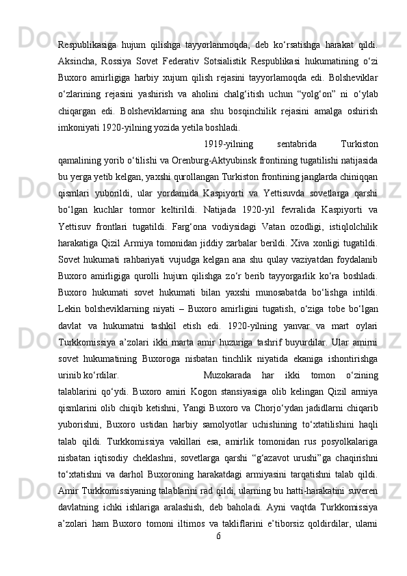Respublikasiga   hujum   qilishga   tayyorlanmoqda,   deb   k о ‘rsatishga   harakat   qildi.
Aksincha,   Rossiya   Sovet   Federativ   Sotsialistik   Respublikasi   hukumatining   о ‘zi
Buxoro   amirligiga   harbiy   xujum   qilish   rejasini   tayyorlamoqda   edi.   Bolsheviklar
о ‘zlarining   rejasini   yashirish   va   aholini   chalg‘itish   uchun   “yolg‘on”   ni   о ‘ylab
chiqargan   edi.   Bolsheviklarning   ana   shu   bosqinchilik   rejasini   amalga   oshirish
imkoniyati 1920-yilning yozida yetila boshladi. 
1919-yilning   sentabrida   Turkiston
qamalining yorib  о ‘tilishi va Orenburg-Aktyubinsk frontining tugatilishi natijasida
bu yerga yetib kelgan, yaxshi qurollangan Turkiston frontining janglarda chiniqqan
qismlari   yuborildi,   ular   yordamida   Kaspiyorti   va   Yettisuvda   sovetlarga   qarshi
b о ‘lgan   kuchlar   tormor   keltirildi.   Natijada   1920-yil   fevralida   Kaspiyorti   va
Yettisuv   frontlari   tugatildi.   Farg‘ona   vodiysidagi   Vatan   ozodligi,   istiqlolchilik
harakatiga Qizil  Armiya tomonidan jiddiy zarbalar  berildi. Xiva xonligi  tugatildi.
Sovet   hukumati   rahbariyati   vujudga   kelgan   ana   shu   qulay   vaziyatdan   foydalanib
Buxoro   amirligiga   qurolli   hujum   qilishga   z о ‘r   berib   tayyorgarlik   k о ‘ra   boshladi.
Buxoro   hukumati   sovet   hukumati   bilan   yaxshi   munosabatda   b о ‘lishga   intildi.
Lekin   bolsheviklarning   niyati   –   Buxoro   amirligini   tugatish,   о ‘ziga   tobe   b о ‘lgan
davlat   va   hukumatni   tashkil   etish   edi.   1920-yilning   yanvar   va   mart   oylari
Turkkomissiya   a’zolari   ikki   marta   amir   huzuriga   tashrif   buyurdilar.   Ular   amirni
sovet   hukumatining   Buxoroga   nisbatan   tinchlik   niyatida   ekaniga   ishontirishga
urinib k о ‘rdilar.  Muzokarada   har   ikki   tomon   о ‘zining
talablarini   q о ‘ydi.   Buxoro   amiri   Kogon   stansiyasiga   olib   kelingan   Qizil   armiya
qismlarini   olib   chiqib   ketishni,   Yangi   Buxoro   va   Chorj о ‘ydan   jadidlarni   chiqarib
yuborishni,   Buxoro   ustidan   harbiy   samolyotlar   uchishining   t о ‘xtatilishini   haqli
talab   qildi.   Turkkomissiya   vakillari   esa,   amirlik   tomonidan   rus   posyolkalariga
nisbatan   iqtisodiy   cheklashni,   sovetlarga   qarshi   “g‘azavot   urushi”ga   chaqirishni
t о ‘xtatishni   va   darhol   Buxoroning   harakatdagi   armiyasini   tarqatishni   talab   qildi.
Amir Turkkomissiyaning talablarini rad qildi, ularning bu hatti-harakatini suveren
davlatning   ichki   ishlariga   aralashish,   deb   baholadi.   Ayni   vaqtda   Turkkomissiya
a’zolari   ham   Buxoro   tomoni   iltimos   va   takliflarini   e’tiborsiz   qoldirdilar,   ularni
6 