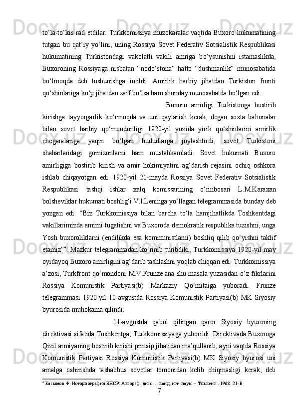 t о ‘la-t о ‘kis rad etdilar. Turkkomissiya muzokaralar vaqtida Buxoro hukumatining
tutgan   bu   qat’iy   y о ‘lini,   uning   Rossiya   Sovet   Federativ   Sotsialistik   Respublikasi
hukumatining   Turkistondagi   vakolatli   vakili   amriga   b о ‘ysunishni   istamaslikda,
Buxoroning   Rossiyaga   nisbatan   “nod о ‘stona”   hatto   “dushmanlik”   munosabatida
b о ‘lmoqda   deb   tushunishga   intildi.   Amirlik   harbiy   jihatdan   Turkiston   fronti
q о ‘shinlariga k о ‘p jihatdan zaif b о ‘lsa ham shunday munosabatda b о ‘lgan edi.
Buxoro   amirligi   Turkistonga   bostirib
kirishga   tayyorgarlik   k о ‘rmoqda   va   uni   qaytarish   kerak,   degan   soxta   bahonalar
bilan   sovet   harbiy   q о ‘mondonligi   1920-yil   yozida   yirik   q о ‘shinlarini   amirlik
chegaralariga   yaqin   b о ‘lgan   hududlarga   joylashtirdi,   sovet   Turkistoni
shaharlaridagi   gornizonlarni   ham   mustahkamladi.   Sovet   hukumati   Buxoro
amirligiga   bostirib   kirish   va   amir   hokimiyatini   ag‘darish   rejasini   ochiq   oshkora
ishlab   chiqayotgan   edi.   1920-yil   21-mayda   Rossiya   Sovet   Federativ   Sotsialistik
Respublikasi   tashqi   ishlar   xalq   komissarining   о ‘rinbosari   L.M.Karaxan
bolsheviklar hukumati boshlig‘i V.I.Leninga y о ‘llagan telegrammasida bunday deb
yozgan   edi:   “Biz   Turkkomissiya   bilan   barcha   t о ‘la   hamjihatlikda   Toshkentdagi
vakillarimizda amirni tugatishni va Buxoroda demokratik respublika tuzishni, unga
Yosh   buxoroliklarni   (endilikda   esa   kommunistlarni)   boshliq   qilib   q о ‘yishni   taklif
etamiz” 4
. Mazkur  telegrammadan k о ‘rinib turibdiki, Turkkomissiya  1920-yil  may
oyidayoq Buxoro amirligini ag‘darib tashlashni yoqlab chiqqan edi. Turkkomissiya
a’zosi, Turkfront q о ‘mondoni M.V.Frunze ana shu masala yuzasidan   о ‘z fikrlarini
Rossiya   Komunistik   Partiyasi(b)   Markaziy   Q о ‘mitaiga   yuboradi.   Frunze
telegrammasi   1920-yil   10-avgustda   Rossiya   Komunistik   Partiyasi(b)   MK   Siyosiy
byurosida muhokama qilindi. 
11-avgustda   qabul   qilingan   qaror   Siyosiy   byuroning
direktivasi sifatida Toshkentga, Turkkomissiyaga yuborildi. Direktivada Buxoroga
Qizil armiyaning bostirib kirishi prinsip jihatidan ma’qullanib, ayni vaqtda Rossiya
Komunistik   Partiyasi   Rossiya   Komunistik   Partiyasi(b)   MK   Siyosiy   byurosi   uni
amalga   oshirishda   tashabbus   sovetlar   tomonidan   kelib   chiqmasligi   kerak,   deb
4
  Касымов Ф. Историография БНСР: Автореф. дисс. ... канд. ист. наук. – Ташкент:. 1968.  21-Б
7 