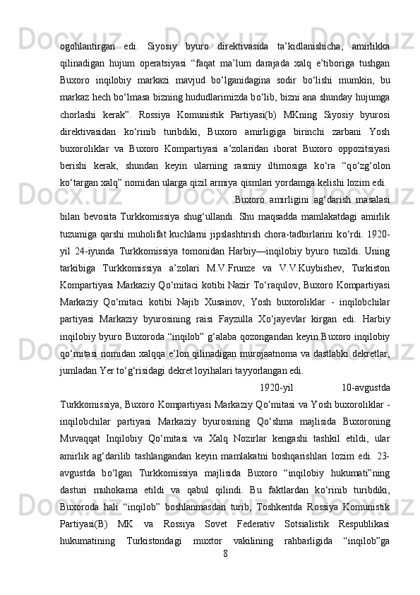 ogohlantirgan   edi.   Siyosiy   byuro   direktivasida   ta’kidlanishicha,   amirlikka
qilinadigan   hujum   operatsiyasi   “faqat   ma’lum   darajada   xalq   e’tiboriga   tushgan
Buxoro   inqilobiy   markazi   mavjud   b о ‘lganidagina   sodir   b о ‘lishi   mumkin,   bu
markaz hech b о ‘lmasa bizning hududlarimizda b о ‘lib, bizni ana shunday hujumga
chorlashi   kerak”.   Rossiya   Komunistik   Partiyasi(b)   MKning   Siyosiy   byurosi
direktivasidan   k о ‘rinib   turibdiki,   Buxoro   amirligiga   birinchi   zarbani   Yosh
buxoroliklar   va   Buxoro   Kompartiyasi   a’zolaridan   iborat   Buxoro   oppozitsiyasi
berishi   kerak,   shundan   keyin   ularning   rasmiy   iltimosiga   k о ‘ra   “q о ‘zg‘olon
k о ‘targan xalq” nomidan ularga qizil armiya qismlari yordamga kelishi lozim edi. 
Buxoro   amirligini   ag‘darish   masalasi
bilan   bevosita   Turkkomissiya   shug‘ullandi.   Shu   maqsadda   mamlakatdagi   amirlik
tuzumiga qarshi  muholifat  kuchlarni jipslashtirish chora-tadbirlarini  k о ‘rdi. 1920-
yil   24-iyunda   Turkkomissiya   tomonidan   Harbiy—inqilobiy   byuro   tuzildi.   Uning
tarkibiga   Turkkomissiya   a’zolari   M.V.Frunze   va   V.V.Kuybishev,   Turkiston
Kompartiyasi Markaziy Q о ‘mitaci kotibi Nazir T о ‘raqulov, Buxoro Kompartiyasi
Markaziy   Q о ‘mitaci   kotibi   Najib   Xusainov,   Yosh   buxoroliklar   -   inqilobchilar
partiyasi   Markaziy   byurosining   raisi   Fayzulla   X о ‘jayevlar   kirgan   edi.   Harbiy
inqilobiy byuro Buxoroda “inqilob” g‘alaba qozongandan keyin Buxoro inqilobiy
q о ‘mitasi  nomidan xalqqa e’lon qilinadigan murojaatnoma va dastlabki  dekretlar,
jumladan Yer t о ‘g‘risidagi dekret loyihalari tayyorlangan edi. 
1920-yil   10-avgustda
Turkkomissiya, Buxoro Kompartiyasi Markaziy Q о ‘mitasi va Yosh buxoroliklar -
inqilobchilar   partiyasi   Markaziy   byurosining   Q о ‘shma   majlisida   Buxoroning
Muvaqqat   Inqilobiy   Q о ‘mitasi   va   Xalq   Nozirlar   kengashi   tashkil   etildi,   ular
amirlik   ag‘darilib   tashlangandan   keyin   mamlakatni   boshqarishlari   lozim   edi.   23-
avgustda   b о ‘lgan   Turkkomissiya   majlisida   Buxoro   “inqilobiy   hukumati”ning
dasturi   muhokama   etildi   va   qabul   qilindi.   Bu   faktlardan   k о ‘rinib   turibdiki,
Buxoroda   hali   “inqilob”   boshlanmasdan   turib,   Toshkentda   Rossiya   Komunistik
Partiyasi(B)   MK   va   Rossiya   Sovet   Federativ   Sotsialistik   Respublikasi
hukumatining   Turkistondagi   muxtor   vakilining   rahbarligida   “inqilob”ga
8 