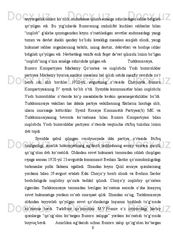 tayyorgarlik ishlari k о ‘rilib, muhokama qilinib amalga oshiriladigan ishlar belgilab
q о ‘yilgan   edi.   Bu   yig‘inlarda   Buxoroning   muholifat   kuchlari   rahbarlar   bilan
“inqilob”   g‘alaba   qozonganidan   keyin   о ‘rnatiladigan   sovetlar   andozasidagi   yangi
tuzum   va   davlat   shakli   qanday   b о ‘lishi   kerakligi   masalasi   aniqlab   olindi,   yangi
hukumat   rahbar   organlarining   tarkibi,   uning   dasturi,   dekretlari   va   boshqa   ishlar
belgilab q о ‘yilgan edi. Navbatdagi vazifa endi faqat da’vat qilinishi lozim b о ‘lgan
“inqilob”ning  о ‘zini amalga oshirishda qolgan edi.  Turkkomissiya,
Buxoro   Kompartiyasi   Markaziy   Q о ‘mitasi   va   inqilobchi   Yosh   buxoroliklar
partiyasi Markaziy byurosi mazkur masalani hal qilish ustida maxfiy ravishda z о ‘r
berib   ish   olib   bordilar.   1920-yil   avgustning   о ‘rtasida   Chorjuyda   Buxoro
Kompartiyasining   IV   syezdi   b о ‘lib   о ‘tdi.   Syezdda   kommunistlar   bilan   inqilobchi
Yosh   buxoroliklar   о ‘rtasida   k о ‘p   masalalarda   keskin   qaramaqarshiliklar   b о ‘ldi.
Turkkomissiya   vakillari   har   ikkala   partiya   vakillarining   fikrlarini   hisobga   olib,
ularni   murosaga   keltirdilar.   Syezd   Rossiya   Komunistik   Partiyasi(b)   MK   va
Turkkomissiyaning   bevosita   k о ‘rsatmasi   bilan   Buxoro   Kompartiyasi   bilan
inqilobchi   Yosh   buxoroliklar   partiyasi   о ‘rtasida   vaqtincha   ittifoq   tuzishni   lozim
deb topdi. 
Syezdda   qabul   qilingan   rezolyusiyada   ikki   partiya   о ‘rtasida   Ittifoq
tuzilganligi,   amirlik   hokimiyatining   ag‘darib   tashlashning   asosiy   vositasi   qurolli
q о ‘zg‘olon   deb   k о ‘rsatildi.   Oldindan   sovet   hukumati   tomonidan   ishlab   chiqilgan
rejaga asosan 1920-yil 23-avgustda kommunist Beshim Sardor q о ‘mondonligidagi
turkmanlar   polki   Sakarni   egalladi.   Shundan   keyin   Qizil   armiya   qismlarining
yordami   bilan   29-avgust   ertalab   Eski   Chorj о ‘y   bosib   olindi   va   Beshim   Sardor
boshchiligida   inqilobiy   q о ‘mita   tashkil   qilindi.   Chorj о ‘y   inqilobiy   q о ‘mitasi
ilgaridan   Turkkomissiya   tomonidan   berilgan   k о ‘rsatma   asosida   о ‘sha   kuniyoq
sovet   hukumatiga   yordam   s о ‘rab   murojaat   qildi.   Shundan   s о ‘ng,   Turkkomissiya
oldindan   tayyorlab   q о ‘yilgan   sovet   q о ‘shinlariga   hujumni   boshlash   t о ‘g‘risida
k о ‘rsatma   berdi.   Turkfront   q о ‘mondoni   M.V.Frunze   о ‘z   ixtiyoridagi   harbiy
qismlarga   “q о ‘zg‘olon   k о ‘targan   Buxoro   xalqiga”   yordam   k о ‘rsatish   t о ‘g‘risida
buyruq berdi. Amirlikni   ag‘darish   uchun   Buxoro   xalqi   q о ‘zg‘olon   k о ‘targan
9 