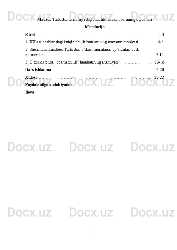 Mavzu:  Turkistonda milliy istiqlolchilik harakati va uning oqibatlari
Mundarija
Kirish ………………………………………………………………………….…2-3
1.  XX asr boshlaridagi istiqlolchilik harakatining mazmun mohiyati. ………......4-6
2.  Shermuhammadbek-Turkiston o’lkasi musulmon qo’shinlari bosh 
qo’mondoni………………………………………………………………….….7-12
3. O‘zbekistonda “bosmachilik” harakatining ahamiyati……………………...13-16
Dars ishlanma ……………………………………….………………………..17-20
Xulosa ………………………………………………………………….…...…21-22
Foydalanilgan adabiyotlar 
Ilova
1 
