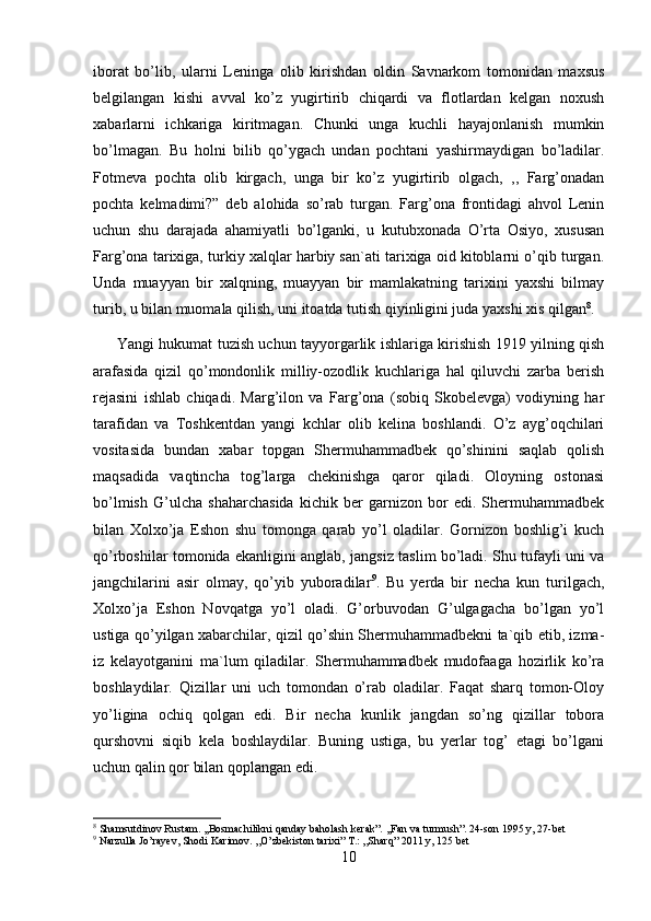 iborat   bo’lib,   ularni   Leninga   olib   kirishdan   oldin   Savnarkom   tomonidan   maxsus
belgilangan   kishi   avval   ko’z   yugirtirib   chiqardi   va   flotlardan   kelgan   noxush
xabarlarni   ichkariga   kiritmagan.   Chunki   unga   kuchli   hayajonlanish   mumkin
bo’lmagan.   Bu   holni   bilib   qo’ygach   undan   pochtani   yashirmaydigan   bo’ladilar.
Fotmeva   pochta   olib   kirgach,   unga   bir   ko’z   yugirtirib   olgach,   ,,   Farg’onadan
pochta   kelmadimi?”   deb   alohida   so’rab   turgan.   Farg’ona   frontidagi   ahvol   Lenin
uchun   shu   darajada   ahamiyatli   bo’lganki,   u   kutubxonada   O’rta   Osiyo,   xususan
Farg’ona tarixiga, turkiy xalqlar harbiy san`ati tarixiga oid kitoblarni o’qib turgan.
Unda   muayyan   bir   xalqning,   muayyan   bir   mamlakatning   tarixini   yaxshi   bilmay
turib, u bilan muomala qilish, uni itoatda tutish qiyinligini juda yaxshi xis qilgan 8
. 
         Yangi hukumat tuzish uchun tayyorgarlik ishlariga kirishish 1919 yilning qish
arafasida   qizil   qo’mondonlik   milliy-ozodlik   kuchlariga   hal   qiluvchi   zarba   berish
rejasini   ishlab   chiqadi.   Marg’ilon   va   Farg’ona   (sobiq   Skobelevga)   vodiyning   har
tarafidan   va   Toshkentdan   yangi   kchlar   olib   kelina   boshlandi.   O’z   ayg’oqchilari
vositasida   bundan   xabar   topgan   Shermuhammadbek   qo’shinini   saqlab   qolish
maqsadida   vaqtincha   tog’larga   chekinishga   qaror   qiladi.   Oloyning   ostonasi
bo’lmish   G’ulcha   shaharchasida   kichik   ber   garnizon   bor   edi.   Shermuhammadbek
bilan   Xolxo’ja   Eshon   shu   tomonga   qarab   yo’l   oladilar.   Gornizon   boshlig’i   kuch
qo’rboshilar tomonida ekanligini anglab, jangsiz taslim bo’ladi. Shu tufayli uni va
jangchilarini   asir   olmay,   qo’yib   yuboradilar 9
.   Bu   yerda   bir   necha   kun   turilgach,
Xolxo’ja   Eshon   Novqatga   yo’l   oladi.   G’orbuvodan   G’ulgagacha   bo’lgan   yo’l
ustiga qo’yilgan xabarchilar, qizil qo’shin Shermuhammadbekni ta`qib etib, izma-
iz   kelayotganini   ma`lum   qiladilar.   Shermuhammadbek   mudofaaga   hozirlik   ko’ra
boshlaydilar.   Qizillar   uni   uch   tomondan   o’rab   oladilar.   Faqat   sharq   tomon-Oloy
yo’ligina   ochiq   qolgan   edi.   Bir   necha   kunlik   jangdan   so’ng   qizillar   tobora
qurshovni   siqib   kela   boshlaydilar.   Buning   ustiga,   bu   yerlar   tog’   etagi   bo’lgani
uchun qalin qor bilan qoplangan edi. 
8
 Shamsutdinov Rustam. ,,Bosmachilikni qanday baholash kerak”. ,,Fan va turmush”. 24-son 1995 y, 27-bet
9
 Narzulla Jo’rayev, Shodi Karimov. ,,O’zbekiston tarixi” T.: ,,Sharq” 2011 y, 125 bet
10 