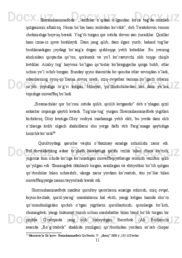             Shermuhammadbek:   ,,-kofirlar   o’qidan   o’lgandan   ko’ra   tog’da   muzlab
qolganimiz afzalroq. Nima bo’lsa ham xudodan ko’rdik”, deb Terakdovon tomon
chekinishga buyruq beradi. Yog’ib turgan qor ostida dovon sari yuradilar. Qizillar
ham   izma-iz   quva   boshlaydi.   Dam   jang   qilib,   dam   ilgari   yurib,   baland   tog’lar
boshlanadigan   joydagi   bo’sag’a   degan   qishloqqa   yetib   keladilar.   Bu   yerning
aholisidan   qirqtacha   qo’tos,   qorkurak   va   yo’l   ko’rsatuvchi   olib   toqqa   chiqib
ketdilar.   Azaliy   tog’   hayvoni   bo’lgan   qo’toslar   ko’kragigacha   qorga   botib,   otlar
uchun yo’l ochib borgan. Bunday qiyin sharoitda bir qancha otlar sovuqdan o’ladi,
odamlarning   oyoq-qo’llarini   sovuq   uradi,   oziq-ovqatlari   tamom   bo’lgach   otlarini
so’yib   yeyishga   to’g’ri   kelgan.   Nihoyat,   yo’lboshchilardan   biri   dara   yo’lini
topishga muvaffaq bo’ladi. 
        ,,Bosmachilar   qor   bo’roni   ostida   qolib,   qirilib   ketgandir”   deb   o’ylagan   qizil
askarlar   orqasiga   qaytib   ketadi.   Tog’ma-tog’   yurgan   Shermuhammadbek   yigitlari
kichikroq   Oloy   kentiga-Oloy   vodiysi   markaziga   yetib   olib,   bu   yerda   dam   olib
o’zlariga   kelib   olgach   shahidlarni   shu   yerga   dafn   etib   Farg’onaga   qaytishga
hozirlik ko’radi 10
. 
        Qurultoydagi   qarorlar   vaqtni   o’tkazmay   amalga   oshirilishi   zarur   edi.
Bol`sheviklarning   askar   to’plash   harakatiga   qarshi   tezlik   bilan   chora   ko’rish,
yigirma  kun  ichida  ko’zga  ko’rinadigan   muvaffaqiyatlariga  erishish  vazifasi   qilib
qo’yilgan edi. Shuningdek ikkilanib turgan, arazlagan va ehtiyotkor bo’lib qolgan
qo’rboshilar   bilan   uchrashib,   ularga   zarur   yordam   ko’rsatish,   shu   yo’llar   bilan
muvaffaqiyatga zamin tayyorlash kerak edi. 
      Shermuhammadbek   mazkur   qurultoy   qarorlarini   amalga   oshirish,   oziq   ovqat,
kiyim-kechak,   qurol-yarog’   masalalarini   hal   etish,   yangi   kelgan   hamda   sho’ro
qo’mondonligidan   qochib   o’tgan   yigitlarni   qurollantirish,   qismlarga   bo’lish,
shuningdek, yangi hukumat tuzish uchun maslahatlar  bilan band bo’lib turgan bir
paytda   O’ratepada   jang   olib   borayotgan   Barotbek   (Ali   Bodomchi
asarida   ,,Bo’g’otabek”   shaklida   yozilgan)   qo’rboshidan   yordam   so’rab   chopar
10
 Mansurxo’ja Xo’jayev. Shemuhammadbek Qo’rboshi. T.: ,,Sharq” 2008 y, 132-133 betlar
11 