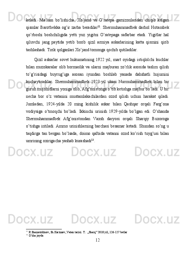 keladi.   Ma`lum   bo’lishicha,   Xo’jand   va   O’ratepa   garnizonlaridan   chiqib   kelgan
qismlar   Barotbekka   og’ir   zarba   beradilar 11
.   Shermuhammadbek   darhol   Hotambek
qo’rboshi   boshchiligida   yetti   yuz   yigitni   O’ratepaga   safarbar   etadi.   Yigitlar   hal
qiluvchi   jang   paytida   yetib   borib   qizil   armiya   askarlarining   katta   qismini   qirib
tashlashadi. Tirik qolganlari Xo’jand tomonga qochib qutiladilar. 
          Qizil   askarlar   sovet   hukumatining   1922   yil,   mart   oyidagi   istiqlolchi   kuchlar
bilan muzokaralar  olib bormaslik va ularni  majburan zo’rlik asosida  taslim  qilish
to’g’risidagi   buyrug’iga   asosan   iyundan   boshlab   yanada   dahshatli   hujumini
kuchaytiradilar.   Shermuhammadbek   1923-yil   ukasi   Nurmuhammadbek   bilan   bir
guruh mujohidlarni yoniga olib, Afg’onistonga o’tib ketishga majbur bo’ladi. U bir
necha   bor   o’z   vatanini   mustamlakachilardan   ozod   qilish   uchun   harakat   qiladi.
Jumladan,   1924-yilda   20   ming   kishilik   askar   bilan   Qashqar   orqali   Farg’ona
vodiysiga   o’tmoqchi   bo’ladi.   Ikkinchi   urinish   1929-yilda   bo’lgan   edi.   O’shanda
Shermuhammadbek   Afg’onistondan   Vaxsh   daryosi   orqali   Sharqiy   Buxoroga
o’tishga intiladi. Ammo urinishlarning barchasi  besamar  ketadi. Shundan so’ng u
taqdirga   tan   bergan   bo’lsada,   doimo   qalbida   vatanni   ozod   ko’rish   tuyg’usi   bilan
umrining oxirigacha yashab kurashadi 12
.
11
 R.Shamsutdinov, Sh.Karimov, Vatan tarixi. T.: ,,Sharq” 2010 yil, 126-127 betlar
12
 O’sha joyda 
12 