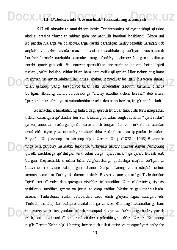 III. O‘zbekistonda “bosmachilik” harakatining ahamiyati
            1917-yil   oktyabr   to‘ntarishidan   keyin   Turkistonning   viloyatlaridagi   qishloq
aholisi   orasida   ulamolar   rahbarligida   bosmachilik   harakati   boshlandi.   Bizda   uni
ko‘pincha ruslarga va bolsheviklarga qarshi qaratilgan milliy ozodlik harakati deb
anglatiladi.   Lekin   aslida   masala   bundan   murakkabroq   bo‘lgan.   Bosmachilik
harakati   birinchi   navbatda   ulamolar-   ning   ashaddiy   dushmani   bo‘lgan   jadidlarga
qarshi   qaratilgan   edi.   Bu   qarama-qarshilikda   bosmachilar   ba’zan   hatto   “qizil
ruslar”,  ya’ni  bolshe-  viklar  bilan ham  hamkorlik qilganlar. Ular  uchun eng katta
dushman rus mustamlakachilari emas, shaharlik ziyolilar bo‘lgan. Bu yerda shahar
bilan   qishloq,   yangi   taraqqiyot   bilan   eski   urf-odatlar   tafovuti   birinchi   o‘rinda
bo‘lgan.   Shuning   uchun   bu   harakatga   “milliy   ozodlik   uchun   kurash”   deb   emas,
“grajdanlar urushi”, ya’ni vatandoshlar urushi deb baho berilsa, to‘g‘riroq bo‘ladi. 
       Bosmachilik harakatining tarkibidagi qurolli kuchlar tarkibida turli maqsadlar
uchun kurashgan qo‘shinlar bor edi. Ularning ba’zilari ongli ravishda “qizil ruslar”
ga   va,   umuman,   ruslarga   qarshi   kurash   olib   brogan-   lar   va   Turkistonni   ulardan
ozod   etib,   siyosiy   va   iqtisodiy   mustaqillikka   erishishini   orzu   qilganlar.   Masalan,
Fayzulla   Xo‘jaevning   amakisining   o‘g‘li   Usmon   Xo‘ja   (1878   –   1968)   Buxoroda
unga berilgan oliy mansabni tark etib, turkiyalik harbiy emissar Anvar Poshoning
qurolli   kuchlariga  qo‘shilgan  va u  bilan birga “qizil  ruslar” ga  qarshi   kurash   olib
borgan.   Keyinchalik   u   oilasi   bilan   Afg‘onistonga   qochishga   majbur   bo‘lgan   va
butun   umri   muhojirlikda   o‘tgan.   Usmon   Xo‘ja   o‘zining   vatan   istiqloli   uchun
siyosiy kurashini Turkiyada davom etdirdi. Bu yerda uning atrofiga Turkistondan
“qizil   ruslar”   zulmidan   qochgan   ziyolilar   to‘plandilar.   Ular   o‘zlarining   siyosiy
taskilotini   tuzdilar,   gazeta   va   jurnallar   chop   etdilar.   Nashr   etilgan   maqolalarda,
asosan,   Turkistonni   ruslar   istilosidan   ozod   etish   g‘oyasi   ilgari   surilgan   edi.
Turkiston   muhojirlari   xalqaro   tashkilotlarga   va   chet   ellarning   hukumatlariga   ham
moliyaviy va harbiy yordam so‘rab   murojaat etdilar va Turkistonga harbiy yurish
qilib,   uni   “qizil   ruslar”   dan   ozod   etishni   rejalashtirgan   edilar.   Usmon   Xo‘janing
o‘g‘li Temur Xo‘ja o‘g‘li hozirgi kunda turk tillari tarixi va etnografiyasi bo‘yicha
13 