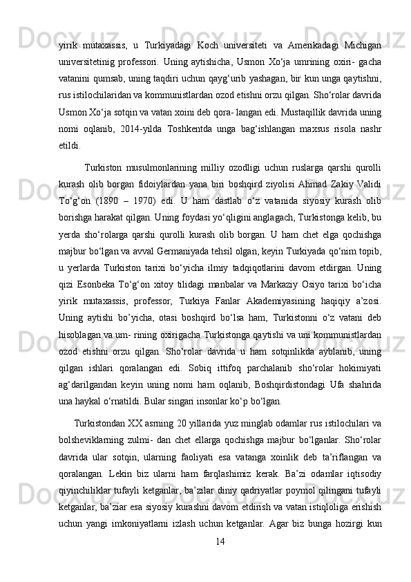 yirik   mutaxassis,   u   Turkiyadagi   Koch   universiteti   va   Amerikadagi   Michigan
universitetinig   professori.   Uning   aytishicha,   Usmon   Xo‘ja   umrining   oxiri-   gacha
vatanini qumsab, uning taqdiri uchun qayg‘urib yashagan, bir kun unga qaytishni,
rus istilochilaridan va kommunistlardan ozod etishni orzu qilgan. Sho‘rolar davrida
Usmon Xo‘ja sotqin va vatan xoini deb qora- langan edi. Mustaqillik davrida uning
nomi   oqlanib,   2014-yilda   Toshkentda   unga   bag‘ishlangan   maxsus   risola   nashr
etildi. 
            Turkiston   musulmonlarining   milliy   ozodligi   uchun   ruslarga   qarshi   qurolli
kurash   olib   borgan   fidoiylardan   yana   biri   boshqird   ziyolisi   Ahmad   Zakiy   Validi
To‘g‘on   (1890   –   1970)   edi.   U   ham   dastlab   o‘z   vatanida   siyosiy   kurash   olib
borishga harakat qilgan. Uning foydasi yo‘qligini anglagach, Turkistonga kelib, bu
yerda   sho‘rolarga   qarshi   qurolli   kurash   olib   borgan.   U   ham   chet   elga   qochishga
majbur bo‘lgan va avval Germaniyada tehsil olgan, keyin Turkiyada qo‘nim topib,
u   yerlarda   Turkiston   tarixi   bo‘yicha   ilmiy   tadqiqotlarini   davom   etdirgan.   Uning
qizi   Esonbeka   To‘g‘on   xitoy   tilidagi   manbalar   va   Markaziy   Osiyo   tarixi   bo‘icha
yirik   mutaxassis,   professor,   Turkiya   Fanlar   Akademiyasining   haqiqiy   a’zosi.
Uning   aytishi   bo’yicha,   otasi   boshqird   bo‘lsa   ham,   Turkistonni   o‘z   vatani   deb
hisoblagan va um- rining oxirigacha Turkistonga qaytishi va uni kommunistlardan
ozod   etishni   orzu   qilgan.   Sho‘rolar   davrida   u   ham   sotqinlikda   ayblanib,   uning
qilgan   ishlari   qoralangan   edi.   Sobiq   ittifoq   parchalanib   sho‘rolar   hokimiyati
ag‘darilgandan   keyin   uning   nomi   ham   oqlanib,   Boshqirdistondagi   Ufa   shahrida
una haykal o‘rnatildi. Bular singari insonlar ko‘p bo‘lgan. 
         Turkistondan XX asrning 20 yillarida yuz minglab odamlar rus istilochilari va
bolsheviklarning   zulmi-   dan   chet   ellarga   qochishga   majbur   bo‘lganlar.   Sho‘rolar
davrida   ular   sotqin,   ularning   faoliyati   esa   vatanga   xoinlik   deb   ta’riflangan   va
qoralangan.   Lekin   biz   ularni   ham   farqlashimiz   kerak.   Ba’zi   odamlar   iqtisodiy
qiyinchiliklar  tufayli  ketganlar, ba’zilar diniy qadriyatlar poymol  qilingani  tufayli
ketganlar, ba’ziar esa siyosiy kurashni davom etdirish va vatan istiqloliga erishish
uchun   yangi   imkoniyatlarni   izlash   uchun   ketganlar.   Agar   biz   bunga   hozirgi   kun
14 