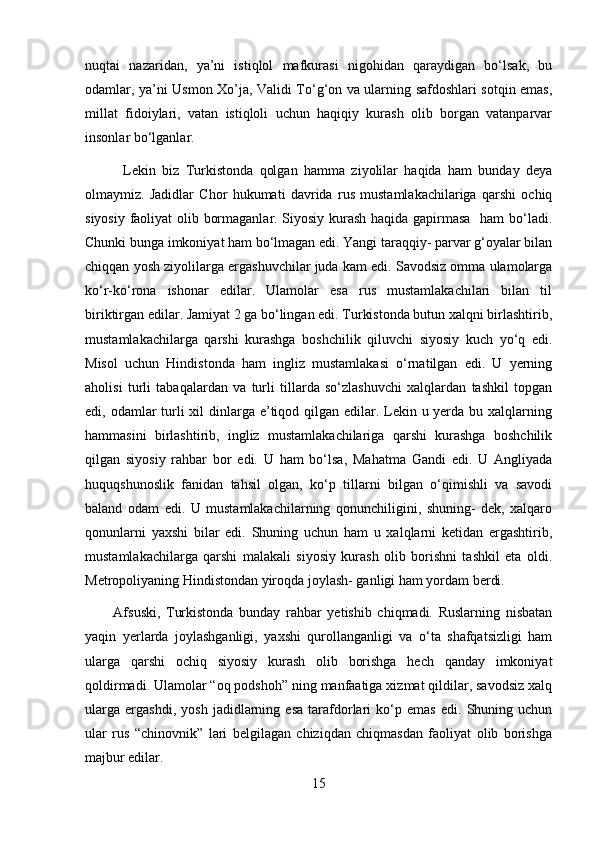 nuqtai   nazaridan,   ya’ni   istiqlol   mafkurasi   nigohidan   qaraydigan   bo‘lsak,   bu
odamlar, ya’ni Usmon Xo’ja, Validi To‘g‘on va ularning safdoshlari sotqin emas,
millat   fidoiylari,   vatan   istiqloli   uchun   haqiqiy   kurash   olib   borgan   vatanparvar
insonlar bo‘lganlar. 
            Lekin   biz   Turkistonda   qolgan   hamma   ziyolilar   haqida   ham   bunday   deya
olmaymiz.   Jadidlar   Chor   hukumati   davrida   rus   mustamlakachilariga   qarshi   ochiq
siyosiy faoliyat olib bormaganlar. Siyosiy kurash haqida gapirmasa   ham bo‘ladi.
Chunki bunga imkoniyat ham bo‘lmagan edi. Yangi taraqqiy- parvar g‘oyalar bilan
chiqqan yosh ziyolilarga ergashuvchilar juda kam edi. Savodsiz omma ulamolarga
ko‘r-ko‘rona   ishonar   edilar.   Ulamolar   esa   rus   mustamlakachilari   bilan   til
biriktirgan edilar. Jamiyat 2 ga bo‘lingan edi. Turkistonda butun xalqni birlashtirib,
mustamlakachilarga   qarshi   kurashga   boshchilik   qiluvchi   siyosiy   kuch   yo‘q   edi.
Misol   uchun   Hindistonda   ham   ingliz   mustamlakasi   o‘rnatilgan   edi.   U   yerning
aholisi   turli   tabaqalardan   va   turli   tillarda   so‘zlashuvchi   xalqlardan   tashkil   topgan
edi, odamlar  turli xil  dinlarga e’tiqod qilgan edilar. Lekin u yerda bu xalqlarning
hammasini   birlashtirib,   ingliz   mustamlakachilariga   qarshi   kurashga   boshchilik
qilgan   siyosiy   rahbar   bor   edi.   U   ham   bo‘lsa,   Mahatma   Gandi   edi.   U   Angliyada
huquqshunoslik   fanidan   tahsil   olgan,   ko‘p   tillarni   bilgan   o‘qimishli   va   savodi
baland   odam   edi.   U   mustamlakachilarning   qonunchiligini,   shuning-   dek,   xalqaro
qonunlarni   yaxshi   bilar   edi.   Shuning   uchun   ham   u   xalqlarni   ketidan   ergashtirib,
mustamlakachilarga   qarshi   malakali   siyosiy   kurash   olib   borishni   tashkil   eta   oldi.
Metropoliyaning Hindistondan yiroqda joylash- ganligi ham yordam berdi. 
          Afsuski,   Turkistonda   bunday   rahbar   yetishib   chiqmadi.   Ruslarning   nisbatan
yaqin   yerlarda   joylashganligi,   yaxshi   qurollanganligi   va   o‘ta   shafqatsizligi   ham
ularga   qarshi   ochiq   siyosiy   kurash   olib   borishga   hech   qanday   imkoniyat
qoldirmadi. Ulamolar “oq podshoh” ning manfaatiga xizmat qildilar, savodsiz xalq
ularga   ergashdi,   yosh   jadidlarning   esa   tarafdorlari   ko‘p   emas   edi.   Shuning   uchun
ular   rus   “chinovnik”   lari   belgilagan   chiziqdan   chiqmasdan   faoliyat   olib   borishga
majbur edilar. 
15 