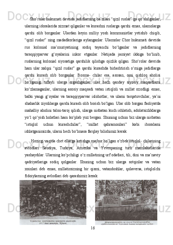      Sho‘rolar hukumati davrida jadidlarning ba’zilari “qizil ruslar” ga qo‘shilganlar,
ularning idoralarida xizmat qilganlar va kurashni ruslarga qarshi emas, ulamolarga
qarshi   olib   borganlar.   Ulardan   keyin   milliy   yosh   kommunistlar   yetishib   chiqib,
“qizil   ruslar”   ning   madadkorlariga   aylanganlar.   Ulamolar   Chor   hukumati   davrida
rus   kolonial   ma’muriyatining   sodiq   tayanchi   bo‘lganlar   va   jadidlarning
taraqqiyparvar   g‘oyalarini   inkor   etganlar.   Natijada   jamiyat   ikkiga   bo‘linib,
ruslarning   kolonial   siyosatiga   qarshilik   qilishga   ojizlik   qilgan.   Sho‘rolar   davrida
ham   ular   xalqni   “qizil   ruslar”   ga   qarshi   kurashda   birlashtirish   o‘rniga   jadidlarga
qarshi   kurash   olib   borganlar.   Bosma-   chilar   esa,   asosan,   omi   qishloq   aholisi
bo‘lganigi   tufayli   ularga   ergashganlar,   ular   hech   qanday   siyosiy   maqsadlarni
ko‘zlamaganlar,   ularning   asosiy   maqsadi   vatan   istiqloli   va   millat   ozodligi   emas,
balki   yangi   g‘oyalar   va   taraqqiyparvar   islohotlar,   va   ularni   tarqatuvchilar,   ya’ni
shaharlik ziyolilarga qarshi kurash olib borish bo‘lgan. Ular olib borgan faoliyatda
mahalliy aholini talon-taroj qilish, ularga nisbatan kuch ishlatish, adolatsizliklarga
yo‘l qo‘yish holatlari ham ko‘plab yuz bergan. Shuning uchun biz ularga nisbatan
“istiqlol   uchun   kurashchilar”,   “millat   qahramonlari”   kabi   iboralarni
ishlatganimizda, ularni hech bo‘lmasa farqlay bilishimiz kerak. 
      Hozirgi vaqtda chet ellarga ketishga majbur bo‘lgan o‘zbek istiqlol- chilarining
avlodlari   Saudiya,   Turkiya,   Amerika   va   Yevropaning   turli   mamlakatlarida
yashaydilar. Ularning ko‘pchiligi o‘z millatining urf odatlari, tili, dini va ma’naviy
qadriyatlariga   sodiq   qolganlar.   Shuning   uchun   biz   ularga   sotqinlar   va   vatan
xoinlari   deb   emas,   millatimizning   bir   qismi,   vatandoshlar,   qolaversa,   istiqlolchi
fidoiylarning avlodlari deb qarashimiz kerak. 
16 