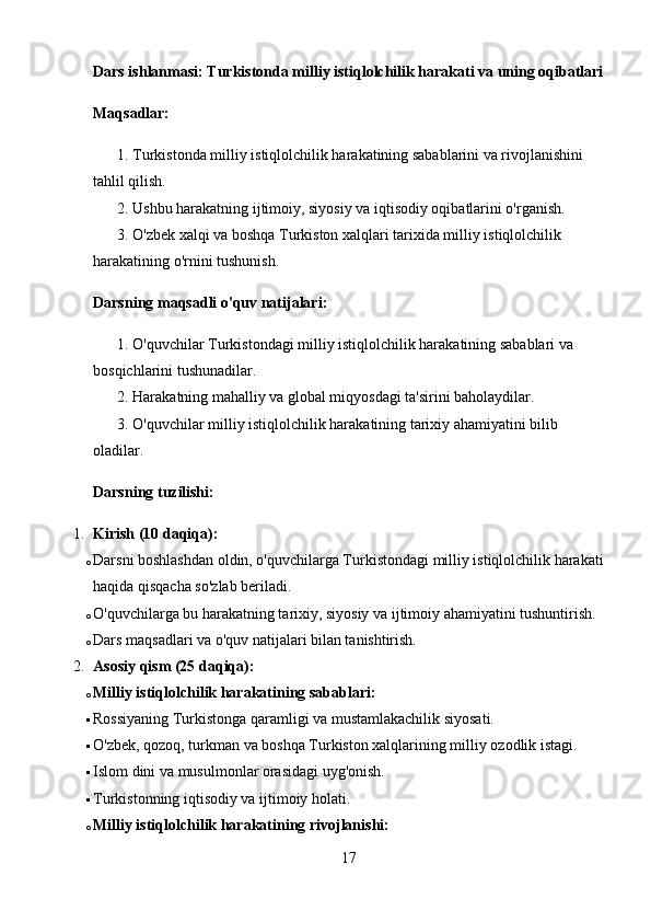 Dars ishlanmasi: Turkistonda milliy istiqlolchilik harakati va uning oqibatlari
Maqsadlar:
1. Turkistonda milliy istiqlolchilik harakatining sabablarini va rivojlanishini 
tahlil qilish.
2. Ushbu harakatning ijtimoiy, siyosiy va iqtisodiy oqibatlarini o'rganish.
3. O'zbek xalqi va boshqa Turkiston xalqlari tarixida milliy istiqlolchilik 
harakatining o'rnini tushunish.
Darsning maqsadli o'quv natijalari:
1. O'quvchilar Turkistondagi milliy istiqlolchilik harakatining sabablari va 
bosqichlarini tushunadilar.
2. Harakatning mahalliy va global miqyosdagi ta'sirini baholaydilar.
3. O'quvchilar milliy istiqlolchilik harakatining tarixiy ahamiyatini bilib 
oladilar.
Darsning tuzilishi:
1. Kirish (10 daqiqa):
o Darsni boshlashdan oldin, o'quvchilarga Turkistondagi milliy istiqlolchilik harakati
haqida qisqacha so'zlab beriladi.
o O'quvchilarga bu harakatning tarixiy, siyosiy va ijtimoiy ahamiyatini tushuntirish.
o Dars maqsadlari va o'quv natijalari bilan tanishtirish.
2. Asosiy qism (25 daqiqa):
o Milliy istiqlolchilik harakatining sabablari:
 Rossiyaning Turkistonga qaramligi va mustamlakachilik siyosati.
 O'zbek, qozoq, turkman va boshqa Turkiston xalqlarining milliy ozodlik istagi.
 Islom dini va musulmonlar orasidagi uyg'onish.
 Turkistonning iqtisodiy va ijtimoiy holati.
o Milliy istiqlolchilik harakatining rivojlanishi:
17 