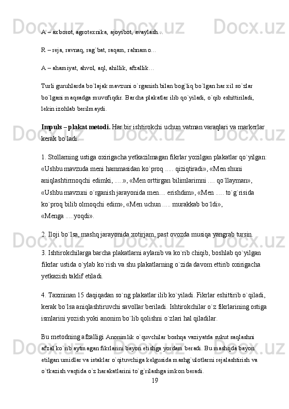 A – axborot, agrotexnika, ajoyibot, avaylash… 
R – reja, ravnaq, rag`bat, raqam, rahnamo… 
A – ahamiyat, ahvol, aql, ahillik, afzallik… 
Turli guruhlarda bo`lajak mavzuni o`rganish bilan bog`liq bo`lgan har xil so`zlar 
bo`lgani maqsadga muvofiqdir. Barcha plakatlar ilib qo`yiladi, o`qib eshittiriladi, 
lekin izohlab berilmaydi. 
Impuls – plakat metodi.  Har bir ishtirokchi uchun vatman varaqlari va markerlar 
kerak bo`ladi.
1. Stollarning ustiga oxirigacha yetkazilmagan fikrlar yozilgan plakatlar qo`yilgan:
«Ushbu mavzuda meni hammasidan ko`proq ..... qiziqtiradi», «Men shuni 
aniqlashtirmoqchi edimki, .....», «Men orttirgan bilimlarimni .... qo`llayman», 
«Ushbu mavzuni o`rganish jarayonida men.... erishdim», «Men ..... to`g`risida 
ko`proq bilib olmoqchi edim», «Men uchun ..... murakkab bo`ldi», 
«Menga .....yoqdi».
2. Iloji bo`lsa, mashq jarayonida xotirjam, past ovozda musiqa yangrab tursin.
3. Ishtirokchilarga barcha plakatlarni aylanib va ko`rib chiqib, boshlab qo`yilgan 
fikrlar ustida o`ylab ko`rish va shu plakatlarning o`zida davom ettirib oxirigacha 
yetkazish taklif etiladi.
4. Taxminan 15 daqiqadan so`ng plakatlar ilib ko`yiladi. Fikrlar eshittirib o`qiladi, 
kerak bo`lsa aniqlashtiruvchi savollar beriladi. Ishtirokchilar o`z fikrlarining ostiga
ismlarini yozish yoki anonim bo`lib qolishni o`zlari hal qiladilar. 
Bu metodning afzalligi  Anonimlik o`quvchilar boshqa vaziyatda sukut saqlashni 
afzal ko`rib aytmagan fikrlarini bayon etishga yordam beradi. Bu mashqda bayon 
etilgan umidlar va istaklar o`qituvchiga kelgusida mashg`ulotlarni rejalashtirish va 
o`tkazish vaqtida o`z harakatlarini to`g`rilashga imkon beradi. 
19 