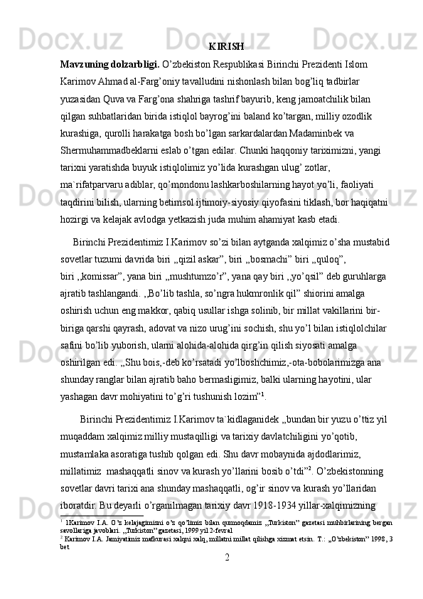 KIRISH 
Mavzuning dolzarbligi.  O’zbekiston Respublikasi Birinchi Prezidenti Islom 
Karimov Ahmad al-Farg’oniy tavalludini nishonlash bilan bog’liq tadbirlar 
yuzasidan Quva va Farg’ona shahriga tashrif bayurib, keng jamoatchilik bilan 
qilgan suhbatlaridan birida istiqlol bayrog’ini baland ko’targan, milliy ozodlik 
kurashiga, qurolli harakatga bosh bo’lgan sarkardalardan Madaminbek va 
Shermuhammadbeklarni eslab o’tgan edilar. Chunki haqqoniy tariximizni, yangi 
tarixni yaratishda buyuk istiqlolimiz yo’lida kurashgan ulug’ zotlar, 
ma`rifatparvaru adiblar, qo’mondonu lashkarboshilarning hayot yo’li, faoliyati 
taqdirini bilish, ularning betimsol ijtimoiy-siyosiy qiyofasini tiklash, bor haqiqatni 
hozirgi va kelajak avlodga yetkazish juda muhim ahamiyat kasb etadi. 
     Birinchi Prezidentimiz I.Karimov so’zi bilan aytganda xalqimiz o’sha mustabid 
sovetlar tuzumi davrida biri ,,qizil askar”, biri ,,bosmachi” biri ,,quloq”, 
biri ,,komissar”, yana biri ,,mushtumzo’r”, yana qay biri ,,yo’qsil” deb guruhlarga 
ajratib tashlangandi. ,,Bo’lib tashla, so’ngra hukmronlik qil” shiorini amalga 
oshirish uchun eng makkor, qabiq usullar ishga solinib, bir millat vakillarini bir-
biriga qarshi qayrash, adovat va nizo urug’ini sochish, shu yo’l bilan istiqlolchilar 
safini bo’lib yuborish, ularni alohida-alohida qirg’in qilish siyosati amalga 
oshirilgan edi. ,,Shu bois,-deb ko’rsatadi yo’lboshchimiz,-ota-bobolarimizga ana 
shunday ranglar bilan ajratib baho bermasligimiz, balki ularning hayotini, ular 
yashagan davr mohiyatini to’g’ri tushunish lozim” 1
. 
        Birinchi Prezidentimiz I.Karimov ta`kidlaganidek ,,bundan bir yuzu o’ttiz yil 
muqaddam xalqimiz milliy mustaqilligi va tarixiy davlatchiligini yo’qotib, 
mustamlaka asoratiga tushib qolgan edi. Shu davr mobaynida ajdodlarimiz, 
millatimiz  mashaqqatli sinov va kurash yo’llarini bosib o’tdi” 2
.  O’zbekistonning 
sovetlar davri tarixi ana shunday mashaqqatli, og’ir sinov va kurash yo’llaridan 
iboratdir. Bu deyarli o’rganilmagan tarixiy davr 1918-1934 yillar-xalqimizning 
1
  1Karimov   I.A.   O’z   kelajagimizni   o’z   qo’limiz   bilan   qurmoqdamiz   ,,Turkiston”   gazetasi   muhbirlarining   bergan
savollariga javoblari. ,,Turkiston” gazetasi, 1999 yil 2-fevral
2
  Karimov I.A. Jamiyatimiz mafkurasi xalqni xalq, millatni millat qilishga xizmat etsin.   T.: ,,O’zbekiston” 1998, 3
bet  
2 