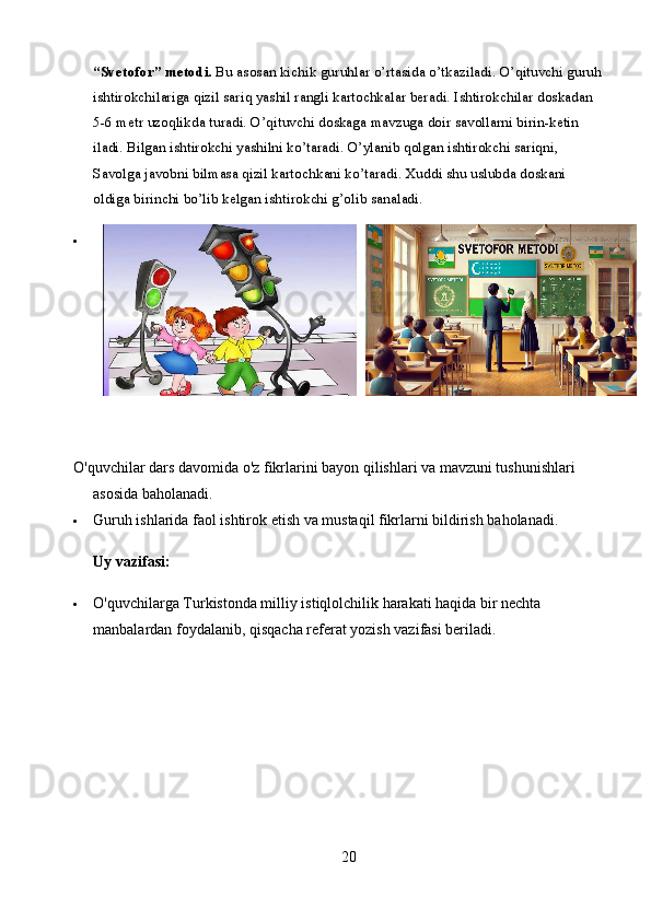 “Svetofor” metodi.  Bu asosan kichik guruhlar o’rtasida o’tkaziladi. O’qituvchi guruh
ishtirokchilariga qizil sariq yashil rangli kartochkalar beradi. Ishtirokchilar doskadan 
5-6 metr uzoqlikda turadi. O’qituvchi doskaga mavzuga doir savollarni birin-ketin 
iladi. Bilgan ishtirokchi yashilni ko’taradi. O’ylanib qolgan ishtirokchi sariqni, 
Savolga javobni bilmasa qizil kartochkani ko’taradi. Xuddi shu uslubda doskani 
oldiga birinchi bo’lib kelgan ishtirokchi g’olib sanaladi. 

O'quvchilar dars davomida o'z fikrlarini bayon qilishlari va mavzuni tushunishlari 
asosida baholanadi.
 Guruh ishlarida faol ishtirok etish va mustaqil fikrlarni bildirish baholanadi.
Uy vazifasi:
 O'quvchilarga Turkistonda milliy istiqlolchilik harakati haqida bir nechta 
manbalardan foydalanib, qisqacha referat yozish vazifasi beriladi. 
20 