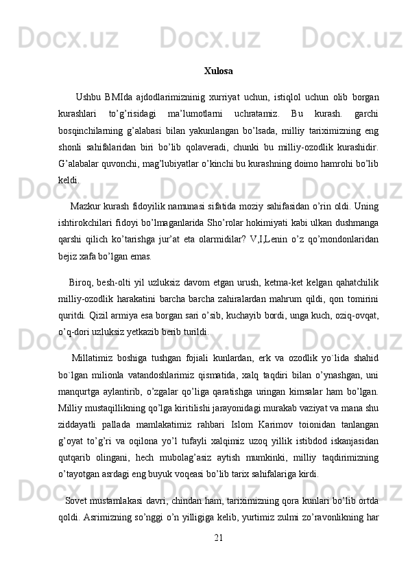 Xulosa  
        Ushbu   BMIda   ajdodlarimizninig   xurriyat   uchun,   istiqlol   uchun   olib   borgan
kurashlari   to’g’risidagi   ma’lumotlarni   uchratamiz.   Bu   kurash.   garchi
bosqinchilarning   g’alabasi   bilan   yakunlangan   bo’lsada,   milliy   tariximizning   eng
shonli   sahifalaridan   biri   bo’lib   qolaveradi,   chunki   bu   milliy-ozodlik   kurashidir.
G’alabalar quvonchi, mag’lubiyatlar o’kinchi bu kurashning doimo hamrohi bo’lib
keldi. 
        Mazkur kurash fidoyilik namunasi sifatida moziy sahifasidan o’rin oldi. Uning
ishtirokchilari fidoyi bo’lmaganlarida Sho’rolar hokimiyati kabi ulkan dushmanga
qarshi   qilich   ko’tarishga   jur’at   eta   olarmidilar?   V,I,Lenin   o’z   qo’mondonlaridan
bejiz xafa bo’lgan emas. 
      Biroq,   besh-olti   yil   uzluksiz   davom   etgan   urush,   ketma-ket   kelgan   qahatchilik
milliy-ozodlik   harakatini   barcha   barcha   zahiralardan   mahrum   qildi,   qon   tomirini
quritdi. Qizil armiya esa borgan sari o’sib, kuchayib bordi, unga kuch, oziq-ovqat,
o’q-dori uzluksiz yetkazib berib turildi. 
      Millatimiz   boshiga   tushgan   fojiali   kunlardan,   erk   va   ozodlik   yo`lida   shahid
bo`lgan   milionla   vatandoshlarimiz   qismatida,   xalq   taqdiri   bilan   o’ynashgan,   uni
manqurtga   aylantirib,   o’zgalar   qo’liga   qaratishga   uringan   kimsalar   ham   bo’lgan.
Milliy mustaqillikning qo’lga kiritilishi jarayonidagi murakab vaziyat va mana shu
ziddayatli   pallada   mamlakatimiz   rahbari   Islom   Karimov   toionidan   tanlangan
g’oyat   to’g’ri   va   oqilona   yo’l   tufayli   xalqimiz   uzoq   yillik   istibdod   iskanjasidan
qutqarib   olingani,   hech   mubolag’asiz   aytish   mumkinki,   milliy   taqdirimizning
o’tayotgan asrdagi eng buyuk voqeasi bo’lib tarix sahifalariga kirdi. 
   Sovet mustamlakasi  davri, chindan ham, tariximizning qora kunlari bo’lib ortda
qoldi. Asrimizning so’nggi o’n yilligiga kelib, yurtimiz zulmi zo’ravonlikning har
21 