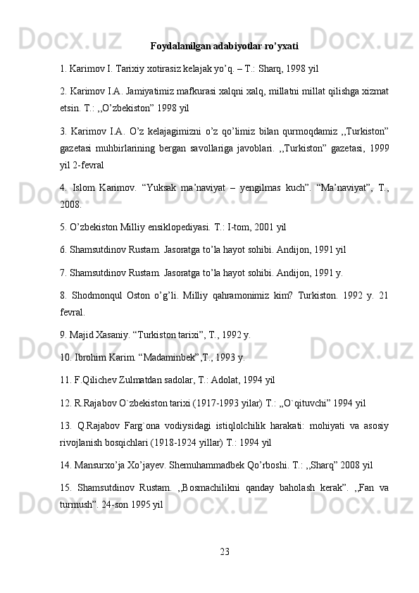 Foydalanilgan adabiyotlar ro’yxati 
1. Karimov I. Tarixiy xotirasiz kelajak yo’q. – T.: Sharq, 1998 yil 
2. Karimov I.A. Jamiyatimiz mafkurasi xalqni xalq, millatni millat qilishga xizmat
etsin. T.: ,,O’zbekiston” 1998 yil 
3.   Karimov   I.A.   O’z   kelajagimizni   o’z   qo’limiz   bilan   qurmoqdamiz   ,,Turkiston”
gazetasi   muhbirlarining   bergan   savollariga   javoblari.   ,,Turkiston”   gazetasi,   1999
yil 2-fevral 
4.   Islom   Karimov.   “Yuksak   ma’naviyat   –   yengilmas   kuch”.   “Ma’naviyat”,   T.,
2008. 
5. O’zbekiston Milliy ensiklopediyasi. T.: I-tom, 2001 yil 
6. Shamsutdinov Rustam. Jasoratga to’la hayot sohibi. Andijon, 1991 yil 
7. Shamsutdinov Rustam. Jasoratga to’la hayot sohibi. Andijon, 1991 y. 
8.   Shodmonqul   Oston   o’g’li.   Milliy   qahramonimiz   kim?   Turkiston.   1992   y.   21
fevral. 
9. Majid Xasaniy. “Turkiston tarixi”, T., 1992 y. 
10. Ibrohim Karim. “Madaminbek”,T., 1993 y. 
11. F.Qilichev Zulmatdan sadolar, T.: Adolat, 1994 yil 
12. R.Rajabov O`zbekiston tarixi (1917-1993 yilar) T.: ,,O`qituvchi” 1994 yil 
13.   Q.Rajabov   Farg`ona   vodiysidagi   istiqlolchilik   harakati:   mohiyati   va   asosiy
rivojlanish bosqichlari (1918-1924 yillar) T.: 1994 yil
14. Mansurxo’ja Xo’jayev. Shemuhammadbek Qo’rboshi. T.: ,,Sharq” 2008 yil 
15.   Shamsutdinov   Rustam.   ,,Bosmachilikni   qanday   baholash   kerak”.   ,,Fan   va
turmush”.  24-son 1995 yil
23 