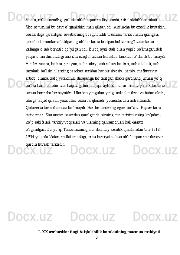 Vatan, millat ozodligi yo’lida olib borgan milliy urushi, istiqlolchilik harakati. 
Sho’ro tuzumi bu davr o’rganishini man qilgan edi. Aksincha bu ozodlik kurashini 
bostirishga qaratilgan sovetlarning bosqinchilik urushlari tarixi madh qilingan, 
tarix bir tomonlama bitilgan, g’oliblar tarixi bitilgan holda mag’lublar tarixi 
kafanga o’rab berkitib qo’yilgan edi. Biroq oyni etak bilan yopib bo’lmaganidek 
yaqin o’tmishimizdagi ana shu istiqlol uchun kurashni tarixdan o’chirib bo’lmaydi.
Har bir voqea, hodisa, jarayon, xoh ijobiy, xoh salbiy bo’lsin, xoh adolatli, xoh 
razolatli bo’lsin, ularning barchasi ustidan har bir siyosiy, harbiy, mafkuraviy 
arbob, omma, xalq yetakchisi darajasiga ko’tarilgan shaxs garchand jisman yo’q 
bo’lsa ham, barabir ular haqidagi bor haqiqat aytilishi zarur. Bunday shakllar tarix 
uchun hamisha barhayotdir. Ulardan yangidan-yangi avlodlar ibrat va bahra oladi, 
ularga taqlid qiladi, yaxshilari bilan farqlanadi, yomonlardan nafratlanadi. 
Qolaversa tarix shaxssiz bo’lmaydi. Har bir tarixning egasi bo’ladi. Egasiz tarix 
tarix emas. Shu nuqtai nazardan qaralganda bizning ona tariximizning ko’pdan-
ko’p sahifalari, tarixiy voqealari va ularning qahramonlari hali-hanuz 
o’rganilganicha yo’q. Tariximizning ana shunday kemtik qirralaridan biri 1918-
1934 yillarda Vatan, millat ozodligi, erku hurriyat uchun olib borgan mardonavor 
qurolli kurash tarixidir.
I. XX asr boshlaridagi istiqlolchilik harakatining mazmun mohiyati 
3 