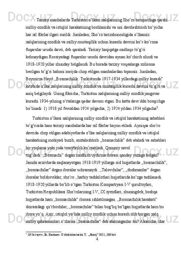           Tarixiy manbalarda Turkiston o’lkasi xalqlarining Sho’ro bosqinchiga qarshi
milliy-ozodlik va istiqlol harakatining boshlanishi va uni davrlashtirish bo’yicha 
har xil fikrlar ilgari surildi. Jumladan, Sho’ro tarixshunosligida o’lkamiz 
xalqlarining ozodlik va milliy mustaqillik uchun kurashi davrini ko’r-ko’rona 
fuqarolar urushi davri, deb qaraladi. Tarixiy haqiqatga mutlaqo to’g’ri 
kelmaydigan Rossiyadagi fuqarolar urushi davridan aynan ko’chirib olindi va 
1918-1920 yillar shunday belgilandi. Bu borada tarixiy voqealarga xolisona 
berilgan to’g’ri bahoni xorijda chop etilgan manbalardan topamiz. Jumladan, 
Boymirza Hayit ,,Bosmachilik: Turkistonda 1917-1934 yillardagi milliy kurash” 
kitobida o’lka xalqlarining milliy ozodlik va mustaqillik kurashi davrini to’g’ri va 
aniq belgilaydi. Uning fikricha, Turkiston xalqlarining milliy ozodlik jangovar 
kurashi 1934-yilning o’rtalariga qadar davom etgan. Bu katta davr ikki bosqichga 
bo’linadi: 1) 1918 yil fevraldan 1924 yilgacha; 2) 1924 yildan 1934 yilgacha 3
. 
      Turkiston o’lkasi xalqlarining milliy ozodlik va istiqlol harakatining sabablari 
to’g’risida ham tarixiy manbalarda har xil fikrlar bayon etiladi. Ayniqsa sho’ro 
davrida chop etilgan adabiyotlarda o’lka xalqlarining milliy ozodlik va istiqlol 
harakatining mohiyati buzib, soxtalashtirib ,,bosmachilik” deb ataladi va sabablari 
bir yoqlama yoki juda toraytirilib ko’rsatiladi. Qonuniy savol 
tug’iladi: ,,Bosmachi” degan mudhish uydirma iborasi qanday yuzaga kelgan? 
Jamiki arxivlarda saqlanayotgan 1918-1919 yillarga oid hujjatlarda ,,bosmachilik”,
,,bosmachilar” degan iboralar uchramaydi. ,,Talovchilar”, ,,dushmanlar” degan 
iboralar bolsheviklar, sho’ro , harbiy tashkilotlari hujjatlarida ko’zga tashlanadi. 
1918-1920 yillarda bo’lib o’tgan Turkiston Kompartiyasi I-V qurultoylari, 
Turkiston Respublikasi Sho’rolarining I-V, IX syezdlari, shuningdek, boshqa 
hujjatlarda ham ,,bosmachilik” iborasi ishlatilmagan. ,,Bosmachilik harakati” 
doirasidagi qo’rboshilar, ,,bosmachilar” bilan bog’liq bo’lgan hujjatlarda ham bu 
ibora yo’q. Axir, istiqlol yo’lida milliy ozodlik uchun kurash olib borgan xalq 
milliy qahramonlari o’zlarini ,,bosmachilar” deb atalmaganlar-ku? Aksincha, ular 
3
  1N.Jo`rayev, Sh. Karimov. O`zbekiston tarixi T.: ,,Sharq” 2011, 100-bet
4 