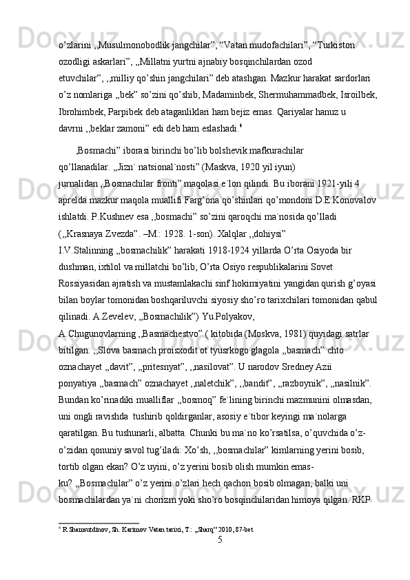 o’zlarini ,,Musulmonobodlik jangchilar”, “Vatan mudofachilari”, “Turkiston 
ozodligi askarlari”, ,,Millatni yurtni ajnabiy bosqinchilardan ozod 
etuvchilar”, ,,milliy qo’shin jangchilari” deb atashgan. Mazkur harakat sardorlari 
o’z nomlariga ,,bek” so’zini qo’shib, Madaminbek, Shermuhammadbek, Isroilbek, 
Ibrohimbek, Parpibek deb ataganliklari ham bejiz emas. Qariyalar hanuz u 
davrni ,,beklar zamoni” edi deb ham eslashadi. 4
       ,Bosmachi” iborasi birinchi bo’lib bolshevik mafkurachilar 
qo’llanadilar. ,,Jizn` natsional`nosti” (Maskva, 1920 yil iyun) 
jurnalidan ,,Bosmachilar fronti” maqolasi e`lon qilindi. Bu iborani 1921-yili 4 
aprelda mazkur maqola muallifi Farg’ona qo’shinlari qo’mondoni D.E.Konovalov 
ishlatdi. P.Kushnev esa ,,bosmachi” so’zini qaroqchi ma`nosida qo’lladi 
(,,Krasnaya Zvezda”. –M.: 1928. 1-son). Xalqlar ,,dohiysi” 
I.V.Stalinning ,,bosmachilik” harakati 1918-1924 yillarda O’rta Osiyoda bir 
dushman, ixtilol va millatchi bo’lib, O’rta Osiyo respublikalarini Sovet 
Rossiyasidan ajratish va mustamlakachi sinf hokimiyatini yangidan qurish g’oyasi 
bilan boylar tomonidan boshqariluvchi siyosiy sho’ro tarixchilari tomonidan qabul 
qilinadi. A.Zevelev, ,,Bosmachilik”) Yu.Polyakov, 
A.Chugunovlarning ,,Basmachestvo” ( kitobida (Moskva, 1981) quyidagi satrlar 
bitilgan: ,,Slova basmach proisxodit ot tyusrkogo glagola ,,basmach” chto 
oznachayet ,,davit”, ,,pritesnyat”, ,,nasilovat”. U narodov Sredney Azii 
ponyatiya ,,basmach” oznachayet ,,naletchik”, ,,bandit”, ,,razboynik”, ,,nasilnik”. 
Bundan ko’rinadiki mualliflar ,,bosmoq” fe`lining birinchi mazmunini olmasdan, 
uni ongli ravishda  tushirib qoldirganlar, asosiy e`tibor keyingi ma`nolarga 
qaratilgan. Bu tushunarli, albatta. Chunki bu ma`no ko’rsatilsa, o’quvchida o’z-
o’zidan qonuniy savol tug’iladi: Xo’sh, ,,bosmachilar” kimlarning yerini bosib, 
tortib olgan ekan? O’z uyini, o’z yerini bosib olish mumkin emas-
ku? ,,Bosmachilar” o’z yerini o’zlari hech qachon bosib olmagan, balki uni 
bosmachilardan ya`ni chorizm yoki sho’ro bosqinchilaridan himoya qilgan. RKP 
4
 R.Shamsutdinov, Sh. Karimov Vatan tarixi, T.: ,,Sharq” 2010, 87-bet
5 