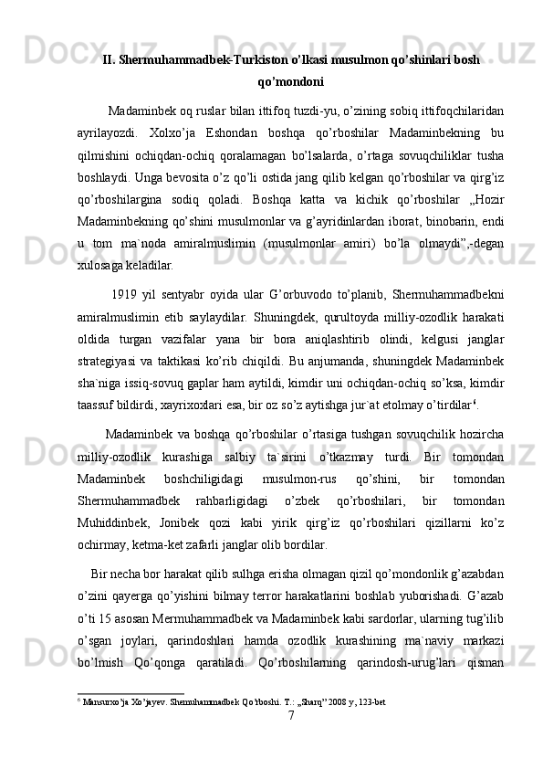 II. Shermuhammadbek-Turkiston o’lkasi musulmon qo’shinlari bosh
qo’mondoni 
            Madaminbek oq ruslar bilan ittifoq tuzdi-yu, o’zining sobiq ittifoqchilaridan
ayrilayozdi.   Xolxo’ja   Eshondan   boshqa   qo’rboshilar   Madaminbekning   bu
qilmishini   ochiqdan-ochiq   qoralamagan   bo’lsalarda,   o’rtaga   sovuqchiliklar   tusha
boshlaydi. Unga bevosita o’z qo’li ostida jang qilib kelgan qo’rboshilar va qirg’iz
qo’rboshilargina   sodiq   qoladi.   Boshqa   katta   va   kichik   qo’rboshilar   ,,Hozir
Madaminbekning qo’shini musulmonlar va g’ayridinlardan iborat, binobarin, endi
u   tom   ma`noda   amiralmuslimin   (musulmonlar   amiri)   bo’la   olmaydi”,-degan
xulosaga keladilar. 
            1919   yil   sentyabr   oyida   ular   G’orbuvodo   to’planib,   Shermuhammadbekni
amiralmuslimin   etib   saylaydilar.   Shuningdek,   qurultoyda   milliy-ozodlik   harakati
oldida   turgan   vazifalar   yana   bir   bora   aniqlashtirib   olindi,   kelgusi   janglar
strategiyasi   va   taktikasi   ko’rib   chiqildi.   Bu   anjumanda,   shuningdek   Madaminbek
sha`niga issiq-sovuq gaplar ham aytildi, kimdir uni ochiqdan-ochiq so’ksa, kimdir
taassuf bildirdi, xayrixoxlari esa, bir oz so’z aytishga jur`at etolmay o’tirdilar 6
. 
            Madaminbek   va   boshqa   qo’rboshilar   o’rtasiga   tushgan   sovuqchilik   hozircha
milliy-ozodlik   kurashiga   salbiy   ta`sirini   o’tkazmay   turdi.   Bir   tomondan
Madaminbek   boshchiligidagi   musulmon-rus   qo’shini,   bir   tomondan
Shermuhammadbek   rahbarligidagi   o’zbek   qo’rboshilari,   bir   tomondan
Muhiddinbek,   Jonibek   qozi   kabi   yirik   qirg’iz   qo’rboshilari   qizillarni   ko’z
ochirmay, ketma-ket zafarli janglar olib bordilar. 
    Bir necha bor harakat qilib sulhga erisha olmagan qizil qo’mondonlik g’azabdan
o’zini   qayerga qo’yishini   bilmay terror   harakatlarini   boshlab  yuborishadi.  G’azab
o’ti 15 asosan Mermuhammadbek va Madaminbek kabi sardorlar, ularning tug’ilib
o’sgan   joylari,   qarindoshlari   hamda   ozodlik   kurashining   ma`naviy   markazi
bo’lmish   Qo’qonga   qaratiladi.   Qo’rboshilarning   qarindosh-urug’lari   qisman
6
 Mansurxo’ja Xo’jayev. Shemuhammadbek Qo’rboshi. T.: ,,Sharq” 2008 y, 123-bet
7 