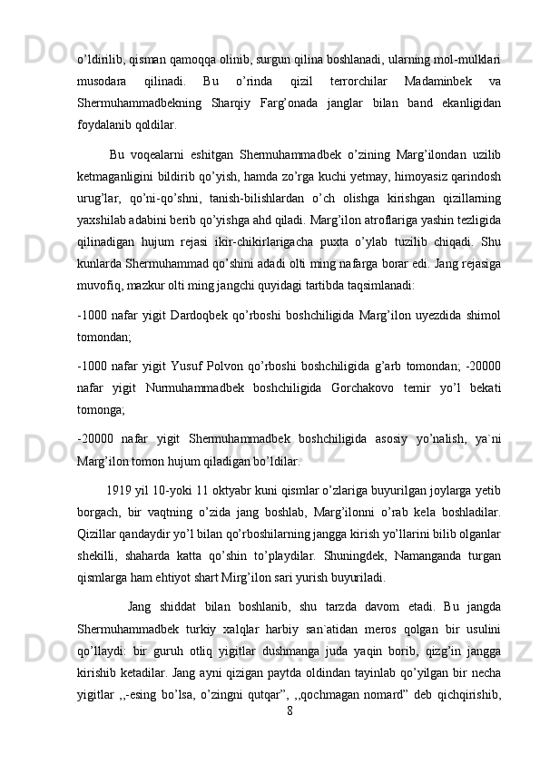 o’ldirilib, qisman qamoqqa olinib, surgun qilina boshlanadi, ularning mol-mulklari
musodara   qilinadi.   Bu   o’rinda   qizil   terrorchilar   Madaminbek   va
Shermuhammadbekning   Sharqiy   Farg’onada   janglar   bilan   band   ekanligidan
foydalanib qoldilar. 
          Bu   voqealarni   eshitgan   Shermuhammadbek   o’zining   Marg’ilondan   uzilib
ketmaganligini bildirib qo’yish, hamda zo’rga kuchi yetmay, himoyasiz qarindosh
urug’lar,   qo’ni-qo’shni,   tanish-bilishlardan   o’ch   olishga   kirishgan   qizillarning
yaxshilab adabini berib qo’yishga ahd qiladi. Marg’ilon atroflariga yashin tezligida
qilinadigan   hujum   rejasi   ikir-chikirlarigacha   puxta   o’ylab   tuzilib   chiqadi.   Shu
kunlarda Shermuhammad qo’shini adadi olti ming nafarga borar edi. Jang rejasiga
muvofiq, mazkur olti ming jangchi quyidagi tartibda taqsimlanadi: 
-1000   nafar   yigit   Dardoqbek   qo’rboshi   boshchiligida   Marg’ilon   uyezdida   shimol
tomondan; 
-1000   nafar   yigit   Yusuf   Polvon   qo’rboshi   boshchiligida   g’arb   tomondan;   -20000
nafar   yigit   Nurmuhammadbek   boshchiligida   Gorchakovo   temir   yo’l   bekati
tomonga; 
-20000   nafar   yigit   Shermuhammadbek   boshchiligida   asosiy   yo’nalish,   ya`ni
Marg’ilon tomon hujum qiladigan bo’ldilar. 
         1919 yil 10-yoki 11 oktyabr kuni qismlar o’zlariga buyurilgan joylarga yetib
borgach,   bir   vaqtning   o’zida   jang   boshlab,   Marg’ilonni   o’rab   kela   boshladilar.
Qizillar qandaydir yo’l bilan qo’rboshilarning jangga kirish yo’llarini bilib olganlar
shekilli,   shaharda   katta   qo’shin   to’playdilar.   Shuningdek,   Namanganda   turgan
qismlarga ham ehtiyot shart Mirg’ilon sari yurish buyuriladi.  
            Jang   shiddat   bilan   boshlanib,   shu   tarzda   davom   etadi.   Bu   jangda
Shermuhammadbek   turkiy   xalqlar   harbiy   san`atidan   meros   qolgan   bir   usulini
qo’llaydi:   bir   guruh   otliq   yigitlar   dushmanga   juda   yaqin   borib,   qizg’in   jangga
kirishib ketadilar. Jang  ayni  qizigan paytda oldindan tayinlab qo’yilgan bir necha
yigitlar   ,,-esing   bo’lsa,   o’zingni   qutqar”,   ,,qochmagan   nomard”   deb   qichqirishib,
8 