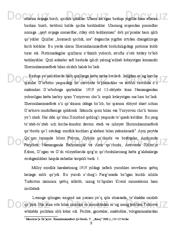 otlarini orqaga burib, qochib qoldilar. Ularni ko’rgan boshqa yigitlar ham otlarini
boshini   burib,   tartibsiz   holda   qocha   boshladilar.   Ularning   orqasidan   ponsodlar
nomiga ,,qayt   orqaga  nomardlar, itday  otib  tashlayman”  deb  po’pisalar  ham   qilib
qo’ydilar.  Qizillar   ,,bosmach  qochdi,  ura”  degancha  yigitlar  ortidan  changalzorga
kirib   keldilar.   Bu   yerda   ularni   Shermuhammadbek   boshchiligidagi   pistirma   kutib
turar   edi.   Pistirmadagilar   qizillarni   o’tkazib   yuborib,   atrofni   o’rab   tutday   to’kib
tashlaydilar. Qizil askarlar safi boshida qilich yalong’achlab kelayotgan komandir
Shermuhammadbek bilan olishib halok bo’ladi. 
    Boshqa yo’nalishlarda ham qizillarga katta zarba beriladi. Jangdan so’ng barcha
qismlar   G’orbobo   yaqinidagi   bir   mavzeda   to’planadilar   va   tartibli   ravishda   o’z
makonlari   G’orboboga   qaytadilar.   1919   yil   13-oktyabr   kuni   Namangandan
yuborilgan  katta   harbiy  qism   Yozyovon  cho’li  orqali   kelayotgan  ma`lum   bo’ladi.
Shermuhammadbek   o’z   qo’shinini   ikkiga   bo’lib,   bir   qismini   ehtiyot   shart   uchun
G’arbuvo mudofaasiga qoldiradi. Ikkinchi qism bilan esa Yozyovon cho’li tomon
yo’l oladi. Har ikki qo’shin Xonobod qishlog’i yaqinida to’qnash keldilar. Bu jang
to’xtab-to’xtab   uch   kecha-kunduz   davom   etadi   va   nihoyat   Shermuhammadbek
qo’rboshi qo’l ostidagi ozodlik kuchlari g’alabasi bilan yakunlanadi 7
. Ayni paytda
Qo’qon   tomonda   Islom   Polvon,   Oybola   qo’rboshi   va   boshqalar,   Andijonda
Parpibek,   Namanganda   Rahmonquli   va   Amir   qo’rboshi,   Aravonda   Xolxo’ja
Eshon,   O’zgan   va   O’sh   viloyatlarida   qirg’iz   qo’rboshilarining   katta   g’alabalarga
erishganliklari haqida xabarlar tarqalib turdi. 1 
        Milliy   ozodlik   harakatining   1919   yildagi   zafarli   yurishlari   sovetlarni   qattiq
larzaga   solib   qo’ydi.   Bu   yurish   o’chog’i   Farg’onada   bo’lgan   kuchli   zilzila
Turkiston   zaminini   qattiq   silkitib,   uning   to’lqinlari   Kreml   minoralarini   ham
zirillatadi. 
          Leninga   qilingan   suiqasd   uni   jisman   yo’q   qila   olmasada,   to’shakka   mixlab
qo’yadi. Har kuni erta bilan muolaja va nonushtadan so’ng uning kotibasi Fotmeva
ertalabki   pochtani   olib   kelar   edi.   Pochta,   gazetalar,   maktublar,   telegrammalardan
7
 Mansurxo’ja Xo’jayev. Shemuhammadbek Qo’rboshi. T.: ,,Sharq” 2008 y, 124-125 betlar
9 