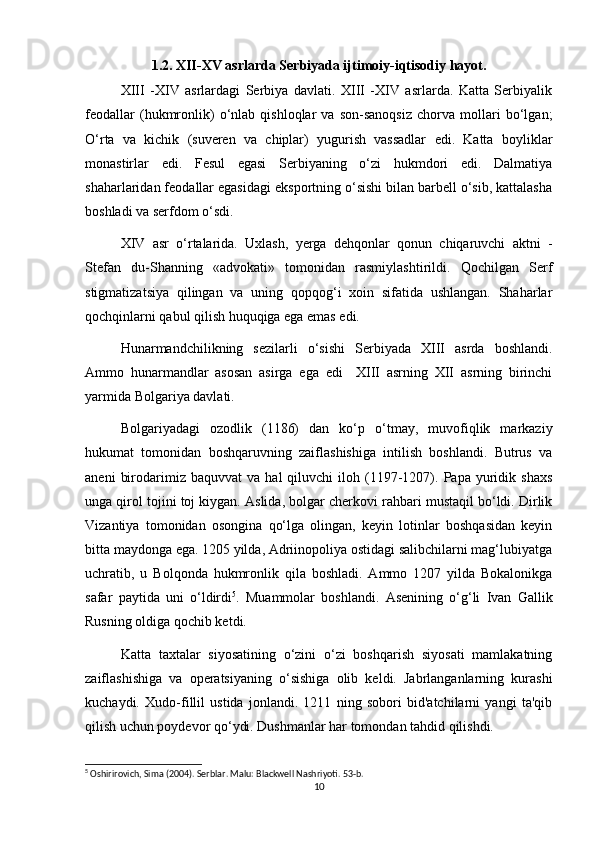 1.2. XII-XV asrlarda Serbiyada ijtimoiy-iqtisodiy hayot.
XIII   -XIV   asrlardagi   Serbiya   davlati.   XIII   -XIV   asrlarda.   Katta   Serbiyalik
feodallar   (hukmronlik)   o‘nlab   qishloqlar   va   son-sanoqsiz   chorva   mollari   bo‘lgan;
O‘rta   va   kichik   (suveren   va   chiplar)   yugurish   vassadlar   edi.   Katta   boyliklar
monastirlar   edi.   Fesul   egasi   Serbiyaning   o‘zi   hukmdori   edi.   Dalmatiya
shaharlaridan feodallar egasidagi eksportning o‘sishi bilan barbell o‘sib, kattalasha
boshladi va serfdom o‘sdi.
XIV   asr   o‘rtalarida.   Uxlash,   yerga   dehqonlar   qonun   chiqaruvchi   aktni   -
Stefan   du-Shanning   «advokati»   tomonidan   rasmiylashtirildi.   Qochilgan   Serf
stigmatizatsiya   qilingan   va   uning   qopqog‘i   xoin   sifatida   ushlangan.   Shaharlar
qochqinlarni qabul qilish huquqiga ega emas edi.
Hunarmandchilikning   sezilarli   o‘sishi   Serbiyada   XIII   asrda   boshlandi.
Ammo   hunarmandlar   asosan   asirga   ega   edi     XIII   asrning   XII   asrning   birinchi
yarmida Bolgariya davlati.
Bolgariyadagi   ozodlik   (1186)   dan   ko‘p   o‘tmay,   muvofiqlik   markaziy
hukumat   tomonidan   boshqaruvning   zaiflashishiga   intilish   boshlandi.   Butrus   va
aneni   birodarimiz  baquvvat   va   hal   qiluvchi   iloh   (1197-1207).  Papa   yuridik   shaxs
unga qirol tojini toj kiygan. Aslida, bolgar cherkovi rahbari mustaqil bo‘ldi. Dirlik
Vizantiya   tomonidan   osongina   qo‘lga   olingan,   keyin   lotinlar   boshqasidan   keyin
bitta maydonga ega. 1205 yilda, Adriinopoliya ostidagi salibchilarni mag‘lubiyatga
uchratib,   u   Bolqonda   hukmronlik   qila   boshladi.   Ammo   1207   yilda   Bokalonikga
safar   paytida   uni   o‘ldirdi 5
.   Muammolar   boshlandi.   Asenining   o‘g‘li   Ivan   Gallik
Rusning oldiga qochib ketdi.
Katta   taxtalar   siyosatining   o‘zini   o‘zi   boshqarish   siyosati   mamlakatning
zaiflashishiga   va   operatsiyaning   o‘sishiga   olib   keldi.   Jabrlanganlarning   kurashi
kuchaydi.   Xudo-fillil   ustida   jonlandi.   1211   ning   sobori   bid'atchilarni   yangi   ta'qib
qilish uchun poydevor qo‘ydi. Dushmanlar har tomondan tahdid qilishdi.
5
  Oshirirovich, Sima (2004). Serblar. Malu: Blackwell Nashriyoti. 53-b. 
10 