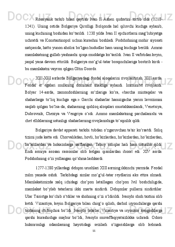 Rossiyalik   tarkib   bilan   qaytish   Ivan   II   Ashen   qudratini   tortib   oldi   (1218-
1241).   Uning   ostida   Bolgariya   Qirolligi   Bolqonda   hal   qiluvchi   kuchga   aylanib,
uning kuchining boshidan ko‘tarildi. 1230 yilda Ivan II epchiotlarni mag‘lubiyatga
uchratdi  va  Konstantinopol   uchun kurashni   boshladi.  Podshohning  mohir   siyosati
natijasida, hatto yunon aholisi bo‘lgan hududlar ham uning kuchiga berildi. Ammo
mamlakatning gullab-yashnashi qisqa muddatga ko‘tarildi. Ivan II vafotidan keyin,
janjal yana davom ettirildi. Bolgariya mo‘g‘ul-tatar bosqinchilariga bostirib kirdi -
bu mamlakatni vayron qilgan Oltin Goords.
XIII-XIII asrlarda Bolgariyadagi feodal aloqalarini rivojlantirish. XIII asrda.
Feodal   er   egalari   mulkning   dominant   shakliga   aylandi.   Immunitet   rivojlandi.
Bolyar   14-asrda,   zamondoshlarning   so‘zlariga   ko‘ra,   «barcha   mintaqalar   va
shaharlarga   to‘liq   kuchga   ega.»   Garchi   shaharlar   hanuzgacha   yarim   lavozimini
saqlab qolgan bo‘lsa-da, shaharning qishloq aloqalari mustahkamlandi, Venetsiya,
Dubrovnik,   Chexiya   va   Vengriya   o‘sdi.   Ammo   mamlakatning   parchalanishi   va
chet elliklarning ustunligi shaharlarning rivojlanishiga to‘sqinlik qildi.
Bolgariya davlat apparati tarkibi tubdan o‘zgaruvchan ta'sir ko‘rsatdi. Soliq
tizimi juda katta edi. Chorvalikdan, hovli, ho‘kizlardan, ho‘kizlardan, ho‘kizlardan,
ho‘kizlardan   va   hokazolarga   sarflangan.   Tabiiy   soliqlar   hali   ham   ustunlik   qildi.
Endi   armiya   asosan   rassomlar   olib   kelgan   qismlardan   iborat   edi.   XIV   asrda.
Podshohning o‘zi yollangan qo‘shma lashkardi.
1277-1280 yillardagi dehqon urushlari XIII asrning ikkinchi yarmida. Feodal
zulm   yanada   oshdi.   Tarkibdagi   simlar   mo‘g‘ul-tatar   reydlarini   aks   ettira   olmadi.
Mamlakatimizda   xalq   ichidagi   cho‘pon   latsillagan   cho‘pon   Ivil   boshchiligida,
mamlakat   bo‘ylab   tatarlarni   ikki   marta   sindirdi.   Dehqonlar   pullarni   sindirdilar.
Ular Tsiristga ko‘chib o‘tdilar va shohning o‘zi o‘ldirildi. Ivanylo shoh taxtini olib
ketdi. Vizantiya, keyin Bolgariya bilan chirg‘o qilish, darhol isyonchilarga qarshi
taxtaning   ittifoqchisi   bo‘ldi.   Ivanylo   tatarlar,   Vizantiya   va   isyonkor   kengashlarga
qarshi   kurashishga   majbur   bo‘ldi,   Ivanylo   muvaffaqiyatsizlikka   uchradi.   Odoro
hukmronligi   odamlarning   hayotidagi   sezilarli   o‘zgarishlarga   olib   kelmadi.
11 