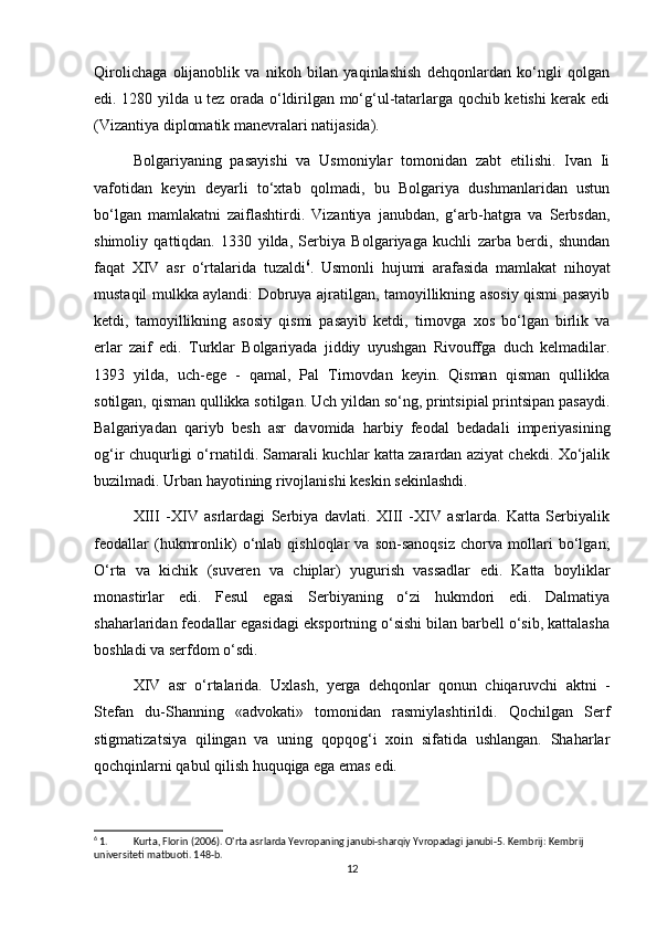 Qirolichaga   olijanoblik   va   nikoh   bilan   yaqinlashish   dehqonlardan   ko‘ngli   qolgan
edi. 1280 yilda u tez orada o‘ldirilgan mo‘g‘ul-tatarlarga qochib ketishi kerak edi
(Vizantiya diplomatik manevralari natijasida).
Bolgariyaning   pasayishi   va   Usmoniylar   tomonidan   zabt   etilishi.   Ivan   Ii
vafotidan   keyin   deyarli   to‘xtab   qolmadi,   bu   Bolgariya   dushmanlaridan   ustun
bo‘lgan   mamlakatni   zaiflashtirdi.   Vizantiya   janubdan,   g‘arb-hatgra   va   Serbsdan,
shimoliy   qattiqdan.   1330   yilda,   Serbiya   Bolgariyaga   kuchli   zarba   berdi,   shundan
faqat   XIV   asr   o‘rtalarida   tuzaldi 6
.   Usmonli   hujumi   arafasida   mamlakat   nihoyat
mustaqil mulkka aylandi: Dobruya ajratilgan, tamoyillikning asosiy qismi pasayib
ketdi,   tamoyillikning   asosiy   qismi   pasayib   ketdi,   tirnovga   xos   bo‘lgan   birlik   va
erlar   zaif   edi.   Turklar   Bolgariyada   jiddiy   uyushgan   Rivouffga   duch   kelmadilar.
1393   yilda,   uch-ege   -   qamal,   Pal   Tirnovdan   keyin.   Qisman   qisman   qullikka
sotilgan, qisman qullikka sotilgan. Uch yildan so‘ng, printsipial printsipan pasaydi.
Balgariyadan   qariyb   besh   asr   davomida   harbiy   feodal   bedadali   imperiyasining
og‘ir chuqurligi o‘rnatildi. Samarali kuchlar katta zarardan aziyat chekdi. Xo‘jalik
buzilmadi. Urban hayotining rivojlanishi keskin sekinlashdi.
XIII   -XIV   asrlardagi   Serbiya   davlati.   XIII   -XIV   asrlarda.   Katta   Serbiyalik
feodallar   (hukmronlik)   o‘nlab   qishloqlar   va   son-sanoqsiz   chorva   mollari   bo‘lgan;
O‘rta   va   kichik   (suveren   va   chiplar)   yugurish   vassadlar   edi.   Katta   boyliklar
monastirlar   edi.   Fesul   egasi   Serbiyaning   o‘zi   hukmdori   edi.   Dalmatiya
shaharlaridan feodallar egasidagi eksportning o‘sishi bilan barbell o‘sib, kattalasha
boshladi va serfdom o‘sdi.
XIV   asr   o‘rtalarida.   Uxlash,   yerga   dehqonlar   qonun   chiqaruvchi   aktni   -
Stefan   du-Shanning   «advokati»   tomonidan   rasmiylashtirildi.   Qochilgan   Serf
stigmatizatsiya   qilingan   va   uning   qopqog‘i   xoin   sifatida   ushlangan.   Shaharlar
qochqinlarni qabul qilish huquqiga ega emas edi.
6
 1. Kurta, Florin (2006). O'rta asrlarda Yevropaning janubi-sharqiy Yvropadagi janubi-5.  Kembrij: Kembrij 
universiteti matbuoti.  148-b. 
12 