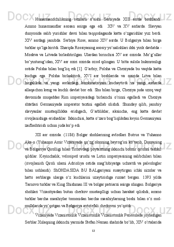 Hunarmandchilikning   sezilarli   o‘sishi   Serbiyada   XIII   asrda   boshlandi.
Ammo   hunarmandlar   asosan   asirga   ega   edi     XIV   va   XV   asrlarda.   Slavyan
dunyosida   salib   yurishlar   davri   bilan   taqqoslaganda   katta   o‘zgarishlar   yuz   berdi.
XIV   asrdagi   janubda.   Serbiya   Rose,   ammo   XIV   asrda.   U   Bolgariya   bilan   birga
turklar qo‘lga kiritdi. Sharqda Rossiyaning asosiy yo‘nalishlari ikki yirik davlatda -
Moskva   va   Litvada   birlashtirilgan.  Ulardan   birinchisi   XV   asr   oxirida.   Mo‘g‘ullar
bo‘yinturug‘idan, XIV asr oxiri oxirida ozod qilingan. U bitta sulola hukmronligi
ostida Polsha bilan bog‘liq edi [1]. G‘arbiy, Polsha va Chexiyada bu vaqtda katta
kuchga   ega.   Polsha   birlashtirdi,   XVI   asr   boshlarida   va   oxirida   Litva   bilan
birgalikda   va   yangi   asrlardagi   kombinatsiyani   kuchaytirdi   va   yangi   asrlarda
allaqachon keng va kuchli davlat bor edi. Shu bilan birga, Chexiya juda uzoq vaqt
davomida   muqaddas   Rim   imperiyasidagi   birlamchi   o‘rinni   egalladi   va   Chexiya
shtatlari   Germaniyada   imperator   taxtini   egallab   olishdi.   Shunday   qilib,   janubiy
slavyanlar   mustaqillikka   erishgach,   G‘arbliklar,   aksincha,   eng   katta   davlat
rivojlanishiga erishadilar. Ikkinchisi, katta o‘zaro bog‘liqlikdan keyin Germaniyani
zaiflashtirish uchun juda ko‘p edi.
XII   asr   oxirida.   (1186)   Bolgar   shohlarining   avlodlari   Butrus   va   Yuhanno
Aka-u (Yuhanno Amir Vizaniyada qo‘zg‘olonning bayrog‘ini ko‘tarib, Dunraning
va Bolgariya Qirolligi bilan Tirnovdagi poytaxtning ikkinchi bolmir qirolini tashkil
qildilar.   Keyinchalik,   velosiped   urushi   va   Lotin   imperiyasining   salibchilari   bilan
(rivojlanish   Qiroli   ularni   Adrioliya   ostida   mag‘lubiyatga   uchratdi   va   paleologlar
bilan   ushlandi).   ShOHDASIDA   BU   BALgariyani   susaytirgan   ichki   nizolar   va
hatto   serblarga   ularga   o‘z   kuchlarini   uzaytirishga   ruxsat   bergan.   1393   yilda
Tarnovo turklar va King Shishman III va bolgar patriarxi asirga olingan. Bolgariya
shohlari   Vizantiyadan   butun   cherkov   mustaqilligi   uchun   harakat   qilishdi,   ammo
turklar   barcha   masihiylar   tomonidan   barcha   masihiylarning   boshi   bilan   o‘z   mol-
mulklarida yo‘qotgan va Bolgariya avtotefali cherkovni yo‘qotdi.
Vizaniyada Vizanistonlik Vizanistonlik Vizanistonlik Penesulada joylashgan
Serblar Xulaqning ikkinchi yarmida Stefan Neman shahrida bo‘lib, XIV o‘rtalarida
13 