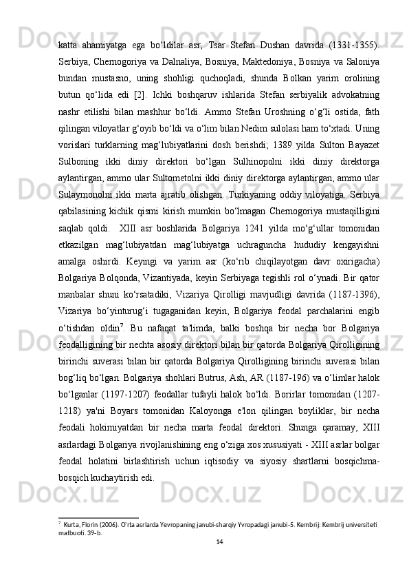 katta   ahamiyatga   ega   bo‘ldilar   asr,   Tsar   Stefan   Dushan   davrida   (1331-1355).
Serbiya, Chernogoriya va Dalnaliya, Bosniya, Maktedoniya, Bosniya va Saloniya
bundan   mustasno,   uning   shohligi   quchoqladi,   shunda   Bolkan   yarim   orolining
butun   qo‘lida   edi   [2].   Ichki   boshqaruv   ishlarida   Stefan   serbiyalik   advokatning
nashr   etilishi   bilan   mashhur   bo‘ldi.   Ammo   Stefan   Uroshning   o‘g‘li   ostida,   fath
qilingan viloyatlar g‘oyib bo‘ldi va o‘lim bilan Nedim sulolasi ham to‘xtadi. Uning
vorislari   turklarning   mag‘lubiyatlarini   dosh   berishdi;   1389   yilda   Sulton   Bayazet
Sulboning   ikki   diniy   direktori   bo‘lgan   Sulhinopolni   ikki   diniy   direktorga
aylantirgan, ammo ular Sultometolni ikki diniy direktorga aylantirgan, ammo ular
Sulaymonolni   ikki   marta   ajratib   olishgan.   Turkiyaning   oddiy   viloyatiga.   Serbiya
qabilasining   kichik   qismi   kirish   mumkin   bo‘lmagan   Chernogoriya   mustaqilligini
saqlab   qoldi.     XIII   asr   boshlarida   Bolgariya   1241   yilda   mo‘g‘ullar   tomonidan
etkazilgan   mag‘lubiyatdan   mag‘lubiyatga   uchraguncha   hududiy   kengayishni
amalga   oshirdi.   Keyingi   va   yarim   asr   (ko‘rib   chiqilayotgan   davr   oxirigacha)
Bolgariya   Bolqonda,   Vizantiyada,   keyin   Serbiyaga   tegishli   rol   o‘ynadi.   Bir   qator
manbalar   shuni   ko‘rsatadiki,   Vizariya   Qirolligi   mavjudligi   davrida   (1187-1396),
Vizariya   bo‘yinturug‘i   tugaganidan   keyin,   Bolgariya   feodal   parchalarini   engib
o‘tishdan   oldin 7
.   Bu   nafaqat   ta'limda,   balki   boshqa   bir   necha   bor   Bolgariya
feodalligining bir nechta asosiy direktori bilan bir qatorda Bolgariya Qirolligining
birinchi   suverasi   bilan   bir   qatorda   Bolgariya   Qirolligining   birinchi   suverasi   bilan
bog‘liq bo‘lgan. Bolgariya shohlari Butrus, Ash, AR (1187-196) va o‘limlar halok
bo‘lganlar   (1197-1207)   feodallar   tufayli   halok   bo‘ldi.   Borirlar   tomonidan   (1207-
1218)   ya'ni   Boyars   tomonidan   Kaloyonga   e'lon   qilingan   boyliklar,   bir   necha
feodali   hokimiyatdan   bir   necha   marta   feodal   direktori.   Shunga   qaramay,   XIII
asrlardagi Bolgariya rivojlanishining eng o‘ziga xos xususiyati - XIII asrlar bolgar
feodal   holatini   birlashtirish   uchun   iqtisodiy   va   siyosiy   shartlarni   bosqichma-
bosqich kuchaytirish edi.
7
  Kurta, Florin (2006). O'rta asrlarda Yevropaning janubi-sharqiy Yvropadagi janubi-5.  Kembrij: Kembrij universiteti 
matbuoti.  39-b. 
14 