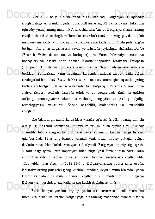 Chet   ellik   bo‘yinturuqni   ozod   qilish   haqiqati   Bolgariyaning   iqtisodiy
rivojlanishiga yangi imkoniyatlar topdi. XIII asrlardagi XIII asrlarda mamlakatning
iqtisodiy yutuqlarining muhim ko‘rsatkichlaridan biri bu Bolgariya shaharlarining
rivojlanishi edi. Arxeologik ma'lumotlar shuni ko‘rsatadiki, hozirgi paytda ko‘plab
ma'muriy markazlar atrofida, ayniqsa ma'muriy markazlarning o‘sishi juda qizg‘in
bo‘lgan.   Shu   bilan   birga,   asosiy   savdo   yo‘nalishida   joylashgan   shaharlar,   Danbe
(Brenich,   Vidin,   dorosaostol   va   boshqalar),,,   va   Varna,   Memvriya,   anxital   va
boshqalar)   va   asosiy   erlar   bo‘ylab   Konstantinopoldan   Markaziy   Evropaga
(Filippopopol,   o‘rta   va   boshqalar).   Kratovoda   va   Chiprovtsda   minalar   rivojlana
boshladi.   Yarmarkalar   keng   tarqalgan,   karvondan   nafaqat   xorijiy,   balki   bolgar
savdogarlari ham o‘sdi. Bu unchalik sezilarli emas edi, ammo qishloq xo‘jaligining
ko‘tarilishi bo‘lgan. XIII asrlarda va undan ham ko‘proq HIIV asrda, Vizantium va
Italiya   eksporti   sezilarli   darajada   oshdi   va   bu   Bolgariyada   ekish   va   qishloq
xo‘jaligi   texnologiyasini   takomillashtirishning   kengayishi   va   qishloq   xo‘jaligi
texnologiyasini   yaxshilash.   Schele   naslchilik,   asalarichilik   va   uzumchilik
rivojlandi.
Shu bilan birga, mamlakatda klass kurashi og‘irlashdi. XIII asrning birinchi
o‘n   yilligi   Bogomil   harakatida   umumiy   ko‘tarilishi   bilan   ajralib   turdi.   Bunday
sharoitda,   tobora   kengroq   keng   doiralar   davlat   apparatini   kuchaytirishga   harakat
qila   boshladi.   13-asrning   birinchi   yarmida   yirik   tashqi   siyosiy   yutuqlar   bolgar
davlatini   mustahkamlashda   muayyan   rol   o‘ynadi.   Bolgariya   imperiyasiga   qarshi
Vizantinesga   qarshi   latin   imperiyasi   bilan   birga   yoki   Vizantinesga   qarshi   latin
empiretiga   aylanib,   Bolgar   feodallari   deyarli   barcha   Traksiyalarni   egallab   oldi.
1230   yilda,   Ivan   Asen   II   (1218-1241   y.   Bolgariyalarning   pufagi   jangi   ostida,
Bolgariyalarning pufakchiligidagi epchinni sindirib, deyarli butun Makedoniya va
Epirus   va   Salonning   muhim   qismini   egallab   oldi.   Shundan   so‘ng,   Bolgariya
Bolqon yarim orolidagi eng katta va eng kuchli davlatga aylandi. 
Boris   kampaniyasidan   keyingi   yarim   asr   davomida   ikkala   mamlakat
tinchlikda   edilar   va   serblar   Bolgariyaga   o‘zlarining   madaniyat   manbai   sifatida
15 