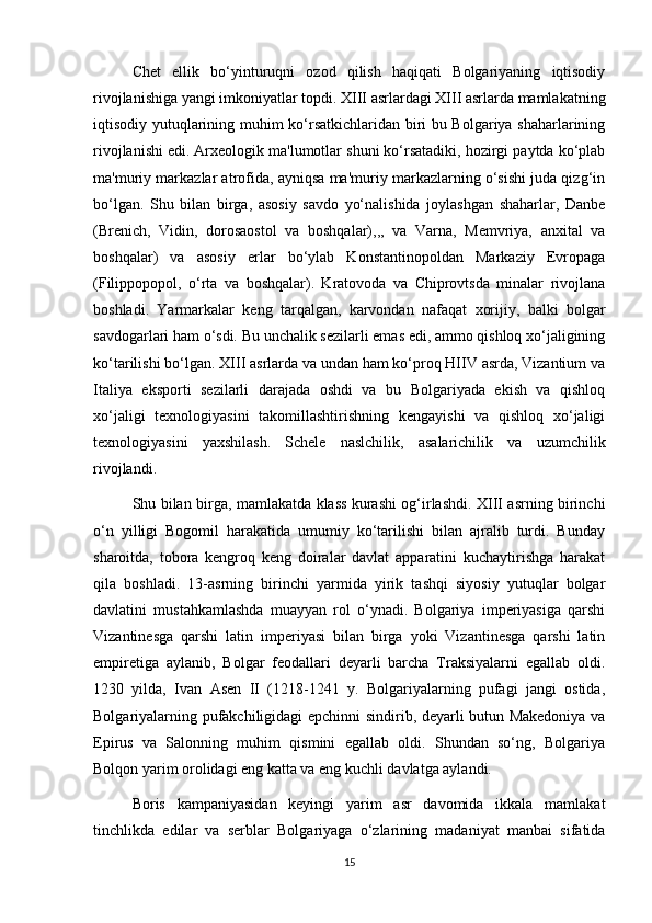 Chet   ellik   bo‘yinturuqni   ozod   qilish   haqiqati   Bolgariyaning   iqtisodiy
rivojlanishiga yangi imkoniyatlar topdi. XIII asrlardagi XIII asrlarda mamlakatning
iqtisodiy yutuqlarining muhim ko‘rsatkichlaridan biri bu Bolgariya shaharlarining
rivojlanishi edi. Arxeologik ma'lumotlar shuni ko‘rsatadiki, hozirgi paytda ko‘plab
ma'muriy markazlar atrofida, ayniqsa ma'muriy markazlarning o‘sishi juda qizg‘in
bo‘lgan.   Shu   bilan   birga,   asosiy   savdo   yo‘nalishida   joylashgan   shaharlar,   Danbe
(Brenich,   Vidin,   dorosaostol   va   boshqalar),,,   va   Varna,   Memvriya,   anxital   va
boshqalar)   va   asosiy   erlar   bo‘ylab   Konstantinopoldan   Markaziy   Evropaga
(Filippopopol,   o‘rta   va   boshqalar).   Kratovoda   va   Chiprovtsda   minalar   rivojlana
boshladi.   Yarmarkalar   keng   tarqalgan,   karvondan   nafaqat   xorijiy,   balki   bolgar
savdogarlari ham o‘sdi. Bu unchalik sezilarli emas edi, ammo qishloq xo‘jaligining
ko‘tarilishi bo‘lgan. XIII asrlarda va undan ham ko‘proq HIIV asrda, Vizantium va
Italiya   eksporti   sezilarli   darajada   oshdi   va   bu   Bolgariyada   ekish   va   qishloq
xo‘jaligi   texnologiyasini   takomillashtirishning   kengayishi   va   qishloq   xo‘jaligi
texnologiyasini   yaxshilash.   Schele   naslchilik,   asalarichilik   va   uzumchilik
rivojlandi.
Shu bilan birga, mamlakatda klass kurashi og‘irlashdi. XIII asrning birinchi
o‘n   yilligi   Bogomil   harakatida   umumiy   ko‘tarilishi   bilan   ajralib   turdi.   Bunday
sharoitda,   tobora   kengroq   keng   doiralar   davlat   apparatini   kuchaytirishga   harakat
qila   boshladi.   13-asrning   birinchi   yarmida   yirik   tashqi   siyosiy   yutuqlar   bolgar
davlatini   mustahkamlashda   muayyan   rol   o‘ynadi.   Bolgariya   imperiyasiga   qarshi
Vizantinesga   qarshi   latin   imperiyasi   bilan   birga   yoki   Vizantinesga   qarshi   latin
empiretiga   aylanib,   Bolgar   feodallari   deyarli   barcha   Traksiyalarni   egallab   oldi.
1230   yilda,   Ivan   Asen   II   (1218-1241   y.   Bolgariyalarning   pufagi   jangi   ostida,
Bolgariyalarning pufakchiligidagi epchinni sindirib, deyarli butun Makedoniya va
Epirus   va   Salonning   muhim   qismini   egallab   oldi.   Shundan   so‘ng,   Bolgariya
Bolqon yarim orolidagi eng katta va eng kuchli davlatga aylandi. 
Boris   kampaniyasidan   keyingi   yarim   asr   davomida   ikkala   mamlakat
tinchlikda   edilar   va   serblar   Bolgariyaga   o‘zlarining   madaniyat   manbai   sifatida
15