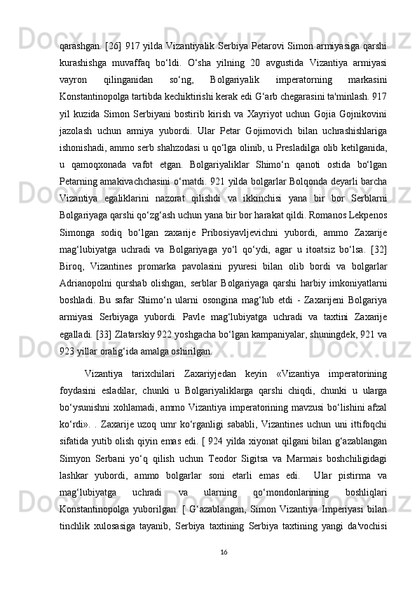 qarashgan. [26]  917 yilda  Vizantiyalik Serbiya Petarovi  Simon armiyasiga  qarshi
kurashishga   muvaffaq   bo‘ldi.   O‘sha   yilning   20   avgustida   Vizantiya   armiyasi
vayron   qilinganidan   so‘ng,   Bolgariyalik   imperatorning   markasini
Konstantinopolga tartibda kechiktirishi kerak edi G‘arb chegarasini ta'minlash. 917
yil   kuzida   Simon   Serbiyani   bostirib   kirish   va   Xayriyot   uchun   Gojia   Gojnikovini
jazolash   uchun   armiya   yubordi.   Ular   Petar   Gojimovich   bilan   uchrashishlariga
ishonishadi, ammo serb shahzodasi u qo‘lga olinib, u Presladilga olib ketilganida,
u   qamoqxonada   vafot   etgan.   Bolgariyaliklar   Shimo‘n   qanoti   ostida   bo‘lgan
Petarning amakivachchasini o‘rnatdi. 921 yilda bolgarlar Bolqonda deyarli barcha
Vizantiya   egaliklarini   nazorat   qilishdi   va   ikkinchisi   yana   bir   bor   Serblarni
Bolgariyaga qarshi qo‘zg‘ash uchun yana bir bor harakat qildi. Romanos Lekpenos
Simonga   sodiq   bo‘lgan   zaxarije   Pribosiyavljevichni   yubordi,   ammo   Zaxarije
mag‘lubiyatga   uchradi   va   Bolgariyaga   yo‘l   qo‘ydi,   agar   u   itoatsiz   bo‘lsa.   [32]
Biroq,   Vizantines   promarka   pavolasini   pyuresi   bilan   olib   bordi   va   bolgarlar
Adrianopolni   qurshab   olishgan,   serblar   Bolgariyaga   qarshi   harbiy   imkoniyatlarni
boshladi.   Bu   safar   Shimo‘n   ularni   osongina   mag‘lub   etdi   -   Zaxarijeni   Bolgariya
armiyasi   Serbiyaga   yubordi.   Pavle   mag‘lubiyatga   uchradi   va   taxtini   Zaxarije
egalladi. [33] Zlatarskiy 922 yoshgacha bo‘lgan kampaniyalar, shuningdek, 921 va
923 yillar oralig‘ida amalga oshirilgan. 
Vizantiya   tarixchilari   Zaxariyjedan   keyin   «Vizantiya   imperatorining
foydasini   esladilar,   chunki   u   Bolgariyaliklarga   qarshi   chiqdi,   chunki   u   ularga
bo‘ysunishni  xohlamadi, ammo Vizantiya imperatorining mavzusi bo‘lishini afzal
ko‘rdi».   .   Zaxarije   uzoq   umr   ko‘rganligi   sababli,   Vizantines   uchun   uni   ittifoqchi
sifatida yutib olish qiyin emas edi. [ 924 yilda xiyonat qilgani bilan g‘azablangan
Simyon   Serbani   yo‘q   qilish   uchun   Teodor   Sigitsa   va   Marmais   boshchiligidagi
lashkar   yubordi,   ammo   bolgarlar   soni   etarli   emas   edi.     Ular   pistirma   va
mag‘lubiyatga   uchradi   va   ularning   qo‘mondonlarining   boshliqlari
Konstantinopolga   yuborilgan.   [   G‘azablangan,   Simon   Vizantiya   Imperiyasi   bilan
tinchlik   xulosasiga   tayanib,   Serbiya   taxtining   Serbiya   taxtining   yangi   da'vochisi
16 