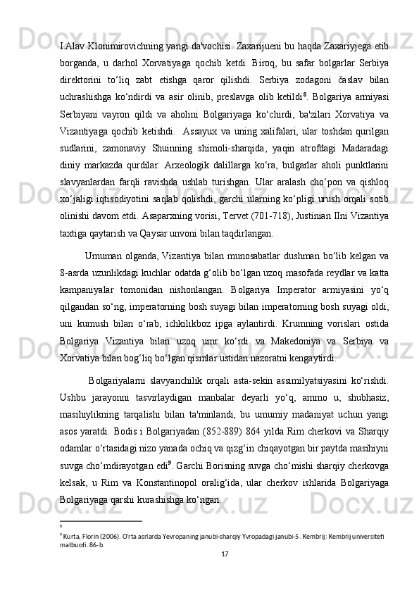 I.Alav Klonimirovichning yangi da'vochisi. Zaxarijueni bu haqda Zaxariyjega etib
borganda,   u   darhol   Xorvatiyaga   qochib   ketdi.   Biroq,   bu   safar   bolgarlar   Serbiya
direktorini   to‘liq   zabt   etishga   qaror   qilishdi.   Serbiya   zodagoni   časlav   bilan
uchrashishga   ko‘ndirdi   va   asir   olinib,   preslavga   olib   ketildi 8
.   Bolgariya   armiyasi
Serbiyani   vayron   qildi   va   aholini   Bolgariyaga   ko‘chirdi,   ba'zilari   Xorvatiya   va
Vizantiyaga   qochib   ketishdi.     Assayux   va   uning   xalifalari,   ular   toshdan   qurilgan
sudlarini,   zamonaviy   Shuinning   shimoli-sharqida,   yaqin   atrofdagi   Madaradagi
diniy   markazda   qurdilar.   Arxeologik   dalillarga   ko‘ra,   bulgarlar   aholi   punktlarini
slavyanlardan   farqli   ravishda   ushlab   turishgan.   Ular   aralash   cho‘pon   va   qishloq
xo‘jaligi  iqtisodiyotini  saqlab  qolishdi, garchi  ularning ko‘pligi  urush  orqali  sotib
olinishi davom etdi. Asaparxning vorisi, Tervet (701-718), Justinian IIni Vizantiya
taxtiga qaytarish va Qaysar unvoni bilan taqdirlangan.
Umuman  olganda,  Vizantiya  bilan  munosabatlar   dushman  bo‘lib  kelgan  va
8-asrda uzunlikdagi kuchlar odatda g‘olib bo‘lgan uzoq masofada reydlar va katta
kampaniyalar   tomonidan   nishonlangan.   Bolgariya   Imperator   armiyasini   yo‘q
qilgandan so‘ng, imperatorning bosh suyagi bilan imperatorning bosh suyagi oldi,
uni   kumush   bilan   o‘rab,   ichkilikboz   ipga   aylantirdi.   Krumning   vorislari   ostida
Bolgariya   Vizantiya   bilan   uzoq   umr   ko‘rdi   va   Makedoniya   va   Serbiya   va
Xorvatiya bilan bog‘liq bo‘lgan qismlar ustidan nazoratni kengaytirdi.
  Bolgariyalarni   slavyanchilik   orqali   asta-sekin   assimilyatsiyasini   ko‘rishdi.
Ushbu   jarayonni   tasvirlaydigan   manbalar   deyarli   yo‘q,   ammo   u,   shubhasiz,
masihiylikning   tarqalishi   bilan   ta'minlandi,   bu   umumiy   madaniyat   uchun   yangi
asos  yaratdi.  Bodis  i  Bolgariyadan  (852-889)   864 yilda  Rim  cherkovi   va Sharqiy
odamlar o‘rtasidagi nizo yanada ochiq va qizg‘in chiqayotgan bir paytda masihiyni
suvga cho‘mdirayotgan edi 9
. Garchi Borisning suvga cho‘mishi sharqiy cherkovga
kelsak,   u   Rim   va   Konstantinopol   oralig‘ida,   ular   cherkov   ishlarida   Bolgariyaga
Bolgariyaga qarshi kurashishga ko‘ngan.
8
 
9
 Kurta, Florin (2006). O'rta asrlarda Yevropaning janubi-sharqiy Yvropadagi janubi-5.  Kembrij: Kembrij universiteti 
matbuoti.  86-b. 
17 